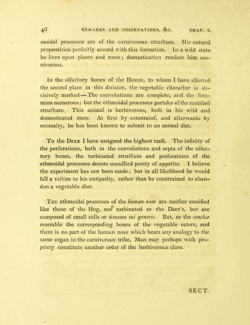 moidal processes are of the carnivorous stru6lure. His natural propensities perfeftly accord with this formation. In a wild state he lives upon plants and roots; domestication renders him om- nivorous. In the olfactory bones of the Horse, to whom I have allotted the second place in this division, the vegetable chara6ter is de- cisively marked — The convolutions are complete, and the fora- mina numerous ; but the ethmoidal processes partake of the ramified strufture. This animal is herbivorous, both in his wild and domesticated state. At first by constraint, and afterwards by necessity, he has been known to submit to an animal diet. To the Deer I have assigned the highest rank. The infinity of the perforations, both in the convolutions and septa of the olfac- tory bones, the turbinated stru6lLire and perforations of the ethmoidal processes denote unsullied purity of appetite. I believe the experiment has not been made; but in all likelihood he would fall a victim to his antipathy, rather than be constrained to aban- don a vegetable diet. The ethmoidal processes of the human nose are neither ramified like those of the Hog, nor turbinated as the Deer's, but are composed of small cells or sinuses sui generis. But, as the conclne resemble the corresponding bones of the vegetable eaters, and there is no part of the human nose which bears any analogy to the same organ in the carnivorous tribe, Man may perhaps with pro- priety constitute another order of the herbivorous class. SECT. «