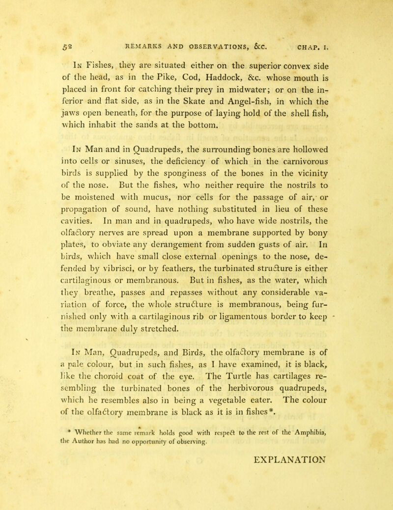 In Fishes, they are situated either on the superior convex side of the head, as in the Pike, Cod, Haddock, &c. whose mouth is placed in front for catching their prey in midwater; or on the in- ferior and flat side, as in the Skate and Angel-fish, in which the jaw^s open beneath, for the purpose of laying hold of the shell fish, which inhabit the sands at the bottom. In Man and in Quadrupeds, the surrounding bones are hollowed into cells or sinuses, the deficiency of which in the carnivorous birds is supplied by the sponginess of the bones in the vicinity of the nose. But the fishes, who neither require the nostrils to be moistened with mucus, nor cells for the passage of air, or propagation of sound, have nothing substituted in lieu of these cavities. In man and in quadrupeds, who have wide nostrils, the oIfa61ory nerves are spread upon a membrane supported by bony plates, to obviate any derangement from sudden gusts of air. In birds, which have small close external openings to the nose, de- fended by vibrisci, or by feathers, the turbinated struflure is either cartilaginous or membranous. But in fishes, as the water, which tliey breathe, passes and repasses without any considerable va- riation of force, the whole stru6lure is membranous, being fur- nished only with a cartilaginous rib or ligamentous border to keep - the membrane duly stretched. In Man, Quadrupeds, and Birds, the olfa61ory membrane is of a pale colour, but.in such fishes, as I have examined, it is black, like the choroid coat of the eye. The Turtle has cartilages re- sembling the turbinated bones of the herbivorous quadrupeds, which he resembles also in being a vegetable eater. The colour of the olfa<5tory membrane is black as it is in fishes*. * Whether the same remark holds good with respeft to the rest of the Amphibia, the Author has had no opportunity of observing. EXPLANATION