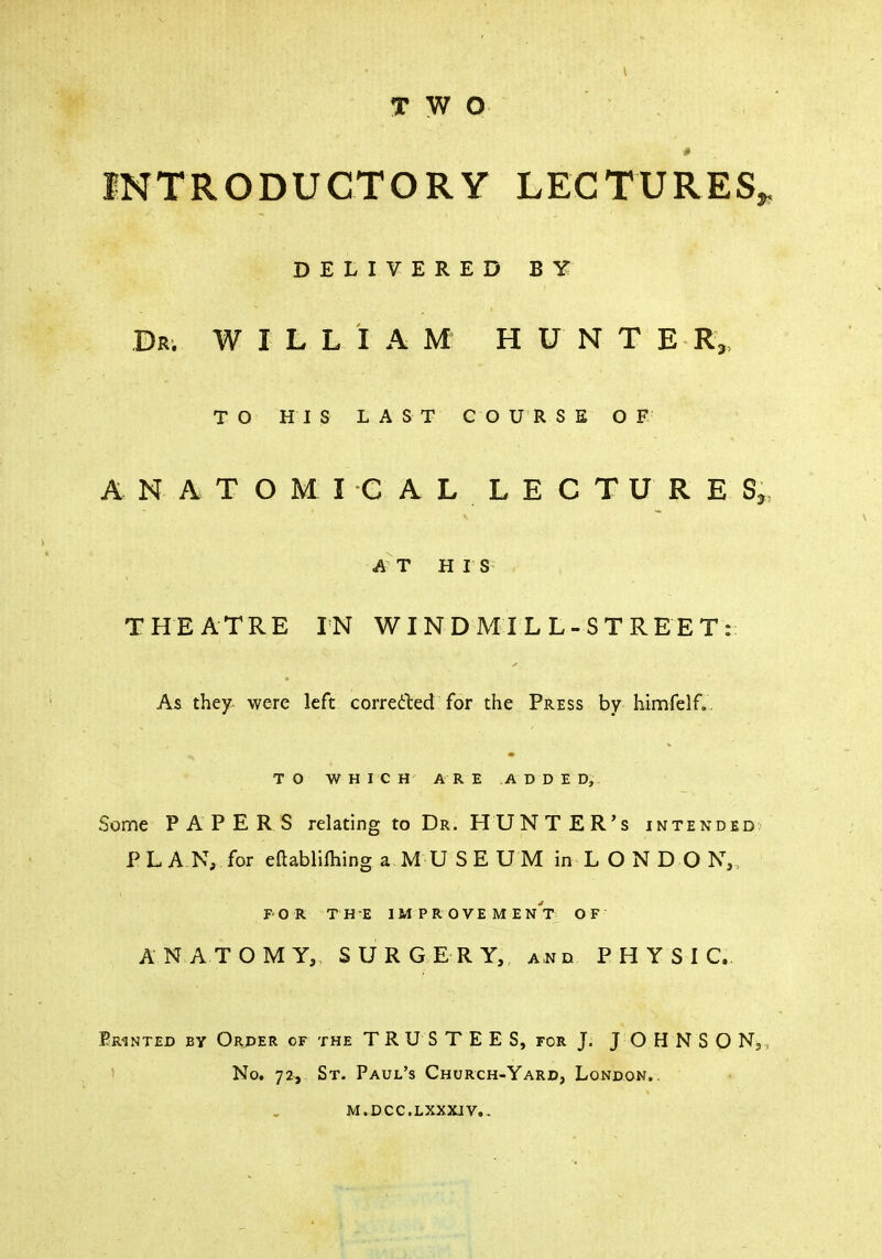 TWO # INTRODUCTORY LECTURES, DELIVERED BY Dr. WILL I A M H U N T E R„ TO HIS LAST COURSE OF A N A T O M I C A L L E C T U R E S, A T H I S THEATRE IN WINDMILL-STREET: As they were left corrected for the Press by himfelf. TO WHICH ARE ADDED, Some PAPERS relating to Dr. HUNTER's intended PLAN, for eftabliihing aMUSEUM inLONDO N„ FOR THE I M PROVE ME n't O F ANATOMY, SURGERY, and PHYSIC. Printed by Order of the TRUSTEE S, for J. JOHNSON, No. 72, St. Paul's Church-Yard, London., m.dcc.lxxxjv..