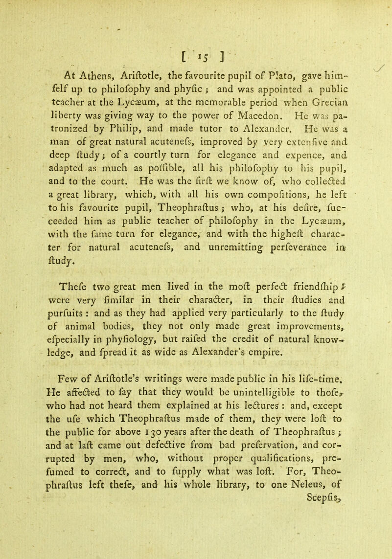 At Athens, Ariftotle, the favourite pupil of Plato, gave him- felf up to philofophy and phyfic ; and was appointed a public teacher at the Lyceum, at the memorable period when Grecian liberty was giving way to the power of Macedon. He was pa- tronized by Philip, and made tutor to Alexander. Pie was a man of great natural acutenefs, improved by very extenlive and deep ftudy; of a courtly turn for elegance and expence, and adapted as much as polfible, all his philofophy to his pupil, and to the court. He was the firft we know of, who collected a great library, which, with all his own compofitions, he left to his favourite pupil, Theophraftus; who, at his defire, fuc- ceeded him as public teacher of philofophy in the Lycseum, with the fame turn for elegance, and with the higheft charac- ter for natural acutenefs, and unremitting perfeverance m Rudy. Thefe two great men lived in the moft perfect friendfhip P were very fimil'ar in their character, in their ftudies and purfuits : and as they had applied very particularly to the ftudy of animal bodies, they not only made great improvements, efpecially in phyfiology, but raifed the credit of natural know- ledge, and fpread it as wide as Alexander's empire. Few of Ariftotle's writings were made public in his life-time. He affected to fay that they would be unintelligible to thofe^ who had not heard them explained at his lectures : and, except the ufe which Theophraftus made of them, they were loft to the public for above 130 years after the death of Theophraftus; and at laft came out defective from bad prefervation, and cor- rupted by men, who, without proper qualifications, pre- fumed to correct, and to fupply what was loft. For, Theo- phraftus left thefe, and his whole library, to one Neleus, of Scepfis>