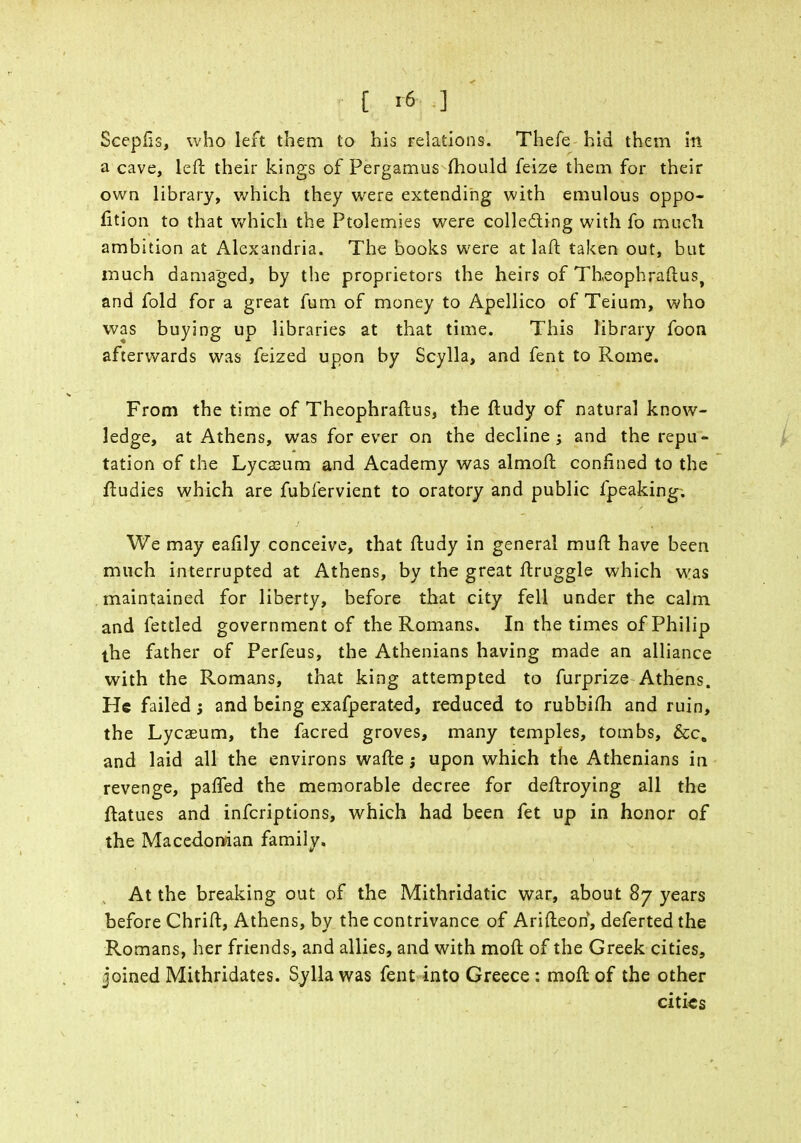 [ '6 ] Scepfis, who left them to his relations. Thefe hid them in a cave, left their kings of Pergamus mould feize them for their own library, which they were extending with emulous oppo- sition to that which the Ptolemies were colle&ing with fo much ambition at Alexandria. The books were at laft taken out, but much damaged, by the proprietors the heirs of Theophraftus, and fold for a great fum of money to Apellico of Teium, who was buying up libraries at that time. This library foon afterwards was feized upon by Scylla, and fent to Rome. From the time of Theophraftus, the ftudy of natural know- ledge, at Athens, was forever on the decline; and the repu- tation of the Lycceum and Academy was almoft confined to the ftudies which are fubfervient to oratory and public fpeaking; We may eaftly conceive, that ftudy in general muft have been much interrupted at Athens, by the great ftruggle which was maintained for liberty, before that city fell under the calm and fettled government of the Romans. In the times of Philip the father of Perfeus, the Athenians having made an alliance with the Romans, that king attempted to furprize Athens. He failed; and being exafperated, reduced to rubbifh and ruin, the Lycaeum, the facred groves, many temples, tombs, &c, and laid all the environs wafte; upon which the Athenians in revenge, paffed the memorable decree for deftroying all the ftatues and inferiptions, which had been fet up in honor of the Macedonian family. At the breaking out of the Mithridatic war, about 87 years before Chrift, Athens, by the contrivance of Arifteon, deferted the Romans, her friends, and allies, and with moft of the Greek cities, joined Mithridates. Sylla was fent into Greece : moft of the other cities