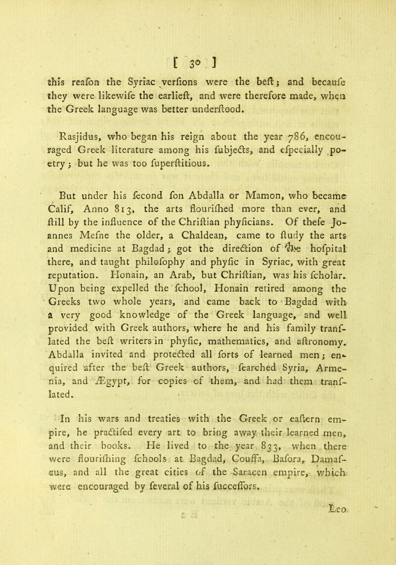 [ 3° 1 this reafon the Syriac verfions were the beft j and becaufe they were likewife the earlieft, and were therefore made, when the Greek language was better underftood. Rasjidus, who began his reign about the year 786, encou- raged Greek literature among his fubjects, and efpecially po- etry ; but he was too fuperftitious. But under his fecond fon Abdalla or Mamon, who became Calif, Anno 813, the arts fLourifhed more than ever, and Mil by the influence of the Chriftian phylicians. Of thefe Jo- annes Mefne the older, a Chaldean, came to fludy the arts and medicine at Bagdad y got the direction of 'ih>e hofpitaL there, and taught philofophy and phyfic in Syriac, with great reputation. Honain, an Arab, but Chriftian, was his fcholar. Upon being expelled the fchool, Honain retired among the Greeks two whole years, and came back to Bagdad with a very good knowledge of the Greek language, and well provided with Greek authors, where he and his family tranf- lated the bell writers in phyfic, mathematics, and aftronomy. Abdalla invited and protected all forts of learned men; en* quired after the befl Greek authors, fearched Syria, Arme- nia, and iEgypt, for copies of them, and had them tranf- lated. In his wars and treaties with the Greek or eaftern em- pire, he practifed every art to bring away their learned men, and their books. He lived to the year 833., when there were flourilhing fchools at Bagdad, CoufFa, Bafo.ra,, Damas- cus, and all the great cities of the Saracen empire, which: were encouraged by feveral of his fucceffors.