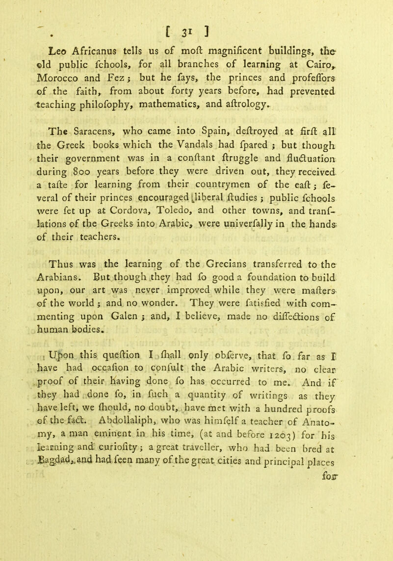 Leo Africanus tells us of mod magnificent buildings, the ©Id public fchools, for all branches of learning at Cairo,. Morocco and Fez; but he fays, the princes and profelfors of the faith, from about forty years before, had prevented teaching philofophy, mathematics, and aftrology- The Saracens, who came into Spain, deftroyed at firfl all the Greek books which the Vandals had fpared ; but though their government was in a conftant ftruggle and fluctuation during 800 years before they were driven out, they received a tafte for learning from their countrymen of the eaft; fe- veral of their princes encouraged [liberal ftudies ; public fchools were fet up at Cordova, Toledo, and other towns, and tranf- lations of the Greeks into Arabic, were univerfally in the hands- of their teachers. Thus was the learning of the Grecians transferred to the Arabians. But though they had fo good a foundation to build upon, our art was never improved while they were mafters- of the world j and no wonder. They were fatisfied with com- menting upon Galen 5 and, I believe, made no directions of human bodies. , Upon this queftion I mall only obferve, that fo far as I have had occafion to coniult the Arabic writers, no clear proof of their having done fo has occurred to me. And if they had done fo, in fuch a quantity of writings as they have left, we mould, no doubt, have met with a hundred proofs ©f the fact. Abdollaliph, who was himfelf a teacher of Anato- my, a man eminent in his time, (at and before 1203) for his learning and: curiofity; a great traveller, who had been bred at Bagdad,,and had feen many of the great cities and principal places