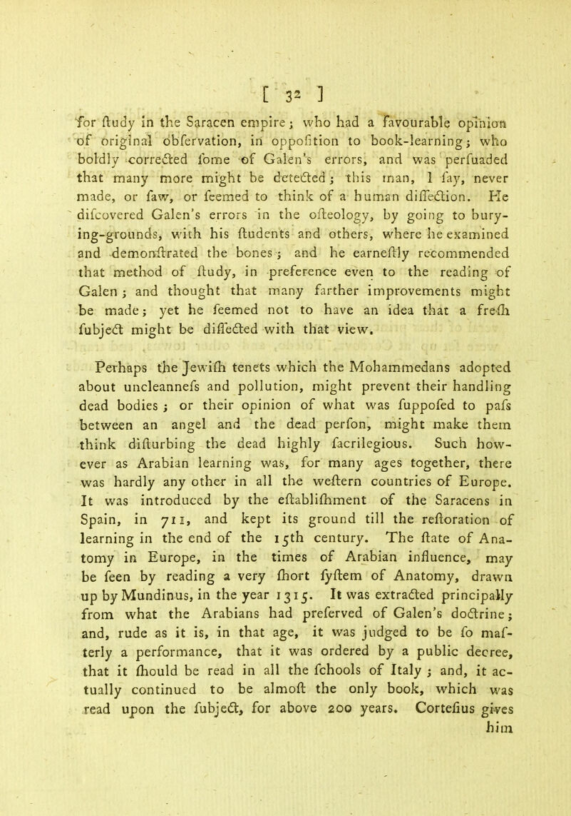 [ 3* 1 Tor ftudy in the Saracen empire; who had a Favourable opinion of original dbfervation, in oppofition to book-learning; who boldly corre&ed lome of Galen's errors, and was perfuaded that many more might be detected; this man, 1 fay, never made, or faw, or feemed to think of a human direction. Pie ' difcovered Galen's errors in the ofleology, by going to bury- ing-grounds, with his ftudents and others, where he examined and demonftrated the bones ; and he earneftly recommended that method of ftudy, in preference even to the reading of Galen; and thought that many farther improvements might be made; yet he feemed not to have an idea that a frefli fubjecl: might be differed with that view. Perhaps the Jewifii tenets which the Mohammedans adopted about uncleannefs and pollution, might prevent their handling dead bodies ; or their opinion of what was fuppofed to pafs between an angel and the dead perfon, might make them think disturbing the dead highly facrilegious. Such how- ever as Arabian learning was, for many ages together, there was hardly any other in all the weftern countries of Europe. It was introduced by the eftablimment of the Saracens in Spain, in 711, and kept its ground till the reftoration of learning in the end of the 15th century. The ftate of Ana- tomy in Europe, in the times of Arabian influence, may be feen by reading a very fhort lyftem of Anatomy, drawn up by Mundinus, in the year 1315. It was extracted principally from what the Arabians had preferved of Galen's doclrine; and, rude as it is, in that age, it was judged to be fo maf- terly a performance, that it was ordered by a public decree, that it mould be read in all the fchools of Italy ; and, it ac- tually continued to be almoft the only book, which was read upon the fubjecl:, for above 200 years. Cortefius gives him