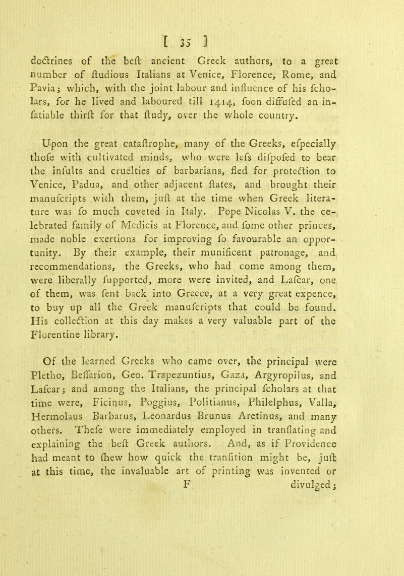 doctrines of the beft ancient Greek authors, to a great number of ftudious Italians at Venice, Florence, Rome, and Pavia which, with the joint labour and influence of his fcho- lars, for he lived and laboured till 1414, foon diffufed an in- fatiable thirft for that ftudy, over the whole country. Upon the great cataflrophe, many of the Greeks, efpecially thofe with cultivated minds, who were lefs difpofed to bear the inmlts and cruelties of barbarians, fled for protection to Venice, Padua, and other adjacent ftates, and brought their manufcripts with them, juft at the time when Greek litera- ture was fo much coveted in Italy. Pope Nicolas V. the ce- lebrated family of Medicis at Florence, and fome other princes, made noble exertions for improving fo favourable an oppor- tunity. By their example, their munificent patronage, and recommendations, the Greeks, who had come among them, were liberally fupported, more were invited, and Lalcar, one of them, was fent back into Greece, at a very great expence, to buy up all the, Greek manufcripts that could be found. His collection at this day makes a very valuable part of the Florentine library. Of the learned Greeks who came over, the principal were Pletho, Befiarion, Geo. Trapezuntius, Gaza, Argyropilus, and Lafcar; and among the Italians, the principal fcholars at that time were, Ficinus, Poggius, Politianus, Philelphus, Valla, Hermolaus Barbarus, Leonardus Brunus Aretinus, and many others. Thefe were immediately employed in tranflating and explaining the bed Greek authors. And, as if Providence had meant to fhew how quick the transition might be, juft at this time, the invaluable art of printing was invented or F divulged;