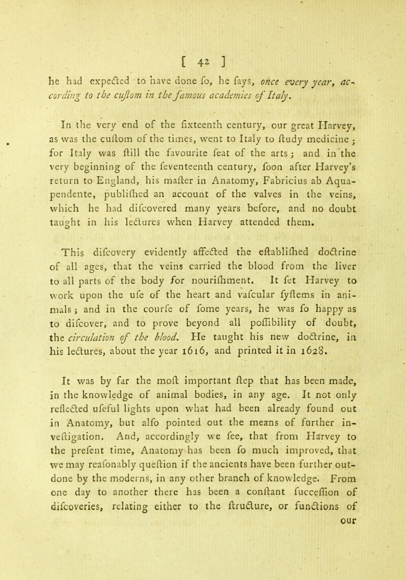 he had expected to have done fo, he fays, once every year, ac- cording to the cujlom in the famous academies of Italy. In the very end of the fixteenth century, our great Harvey, as was the cuftom of the times, went to Italy to ftudy medicine ; for Italy was ftill the favourite feat of the arts; and in the very beginning of the feventeenth century, foon after Harvey's return to England, his mailer in Anatomy, Fabricius ab Aqua- pendente, published an account of the valves in the veins, which he had difcovered many years before, and no doubt taught in his lectures when Harvey attended them. This difcovery evidently affected the eftablifhed doctrine of all ages, that the veins carried the blood from the liver to all parts of the body for nourifhment. It fet Harvey to work upon the ufe of the heart and vafcular fyftems in ani- mals ; and in the courfe of fome years, he was fo happy as to difcover, and to prove beyond all poffibility of doubt, the circulation of the blood. He taught his new doctrine, in his lectures, about the year 1616, and printed it in 1628. It was by far the mo ft important ftep that has been made, in the knowledge of animal bodies, in any age. It not only reflected ufeful lights upon what had been already found out in Anatomy, but alfo pointed out the means of further in- veitigation. And, accordingly we fee, that from Harvey to the prefent time, Anatomy has been fo much improved, that we may reafonably queftion if the ancients have been further out- done by the moderns, in any other branch of knowledge. From one day to another there has been a conftant fucceflion of difcoveries, relating either to the flructure, or functions of our