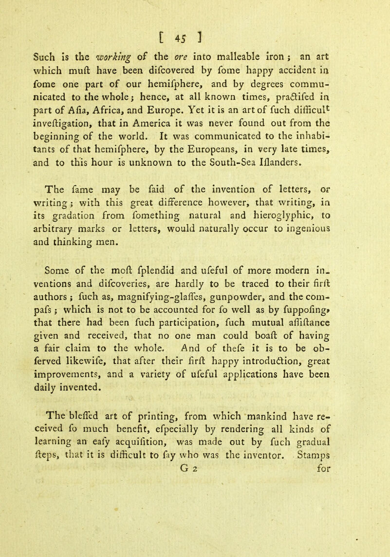 Such is the working of the ore into malleable iron ; an art which muft have been difcovered by fome happy accident in fome one part of our hemifphere, and by degrees commu- nicated to the whole j hence, at all known times, practifed in part of Alia, Africa, and Europe. Yet it is an art of fuch difficult inveftigation, that in America it was never found out from the beginning of the world. It was communicated to the inhabi- tants of that hemifphere, by the Europeans, in very late times, and to this hour is unknown to the South-Sea Wanders. The fame may be faid of the invention of letters, or writing; with this great difference however, that writing, in its gradation from fomething natural and hieroglyphic, to arbitrary marks or letters, would naturally occur to ingenious and thinking men. Some of the moft fplendid and ufeful of more modern in- ventions and difcoveries, are hardly to be traced to their firfl: authors ; fuch as, magnifying-glaffes, gunpowder, and the com- pafs; which is not to be accounted for fo well as by fuppofing* that there had been fuch participation, fuch mutual affiftance given and received, that no one man could boaft of having a fair claim to the whole. And of thefe it is to be ob- ferved likewife, that after their Rvii happy introdu&ion, great improvements, and a variety of ufeful applications have been daily invented. The bleffed art of printing, from which mankind have re- ceived fo much benefit, efpecially by rendering all kinds of learning an eafy acquisition, was made out by fuch gradual fteps, that it is difficult to fay who was the inventor. Stamps G 2 for