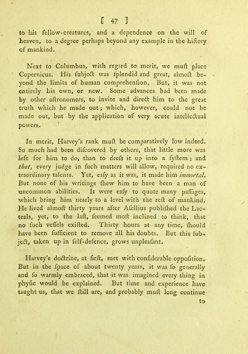 to his fellow-creatures, and a dependence on the will of heaven, to a degree perhaps beyond any example in the hiftory of mankind. Next to Columbus, with regard to merit, we muft place Copernicus. His fubject was fplendid and great, almoft be- yond the limits of human comprehension. But, it was not entirely his own, or new. Some advances had been made by other aftronomers, to invite and direct him to the great truth which he made out \ which, however, could not be made out, but by the application of very acute intellectual powers. In merit, Harvey's rank mufl: be comparatively low indeed. So much had been difcovered by others, that little more was left for him to do, than to drefs it up into a fyftem ; and that, every judge in fuch matters will allow, required no ex- traordinary talents. Yet, eafy as it was, it made him immortal. But none of his writings mew him to have been a man of uncommon abilities. It were eafy to quote many paffages, which bring him nearly to a level with the reft of mankind. He lived almoft thirty years after Afellius publifhed the Lac- teals, yet, to the laft, feemed moft inclined to think, that no fuch veffels exifted. Thirty hours at any time, mould have been fufficient to remove all his doubts. But this fub- ject, taken up in felf-defence, grows unpleafant. Harvey's doctrine, at firft, met with conliderable oppofition. But in the fpace of about twenty years, it was fo generally and fo warmly embraced, that it was imagined every thing in phytic would be explained. But time and experience have taught us, that we ftill are, and probably muft long continue to