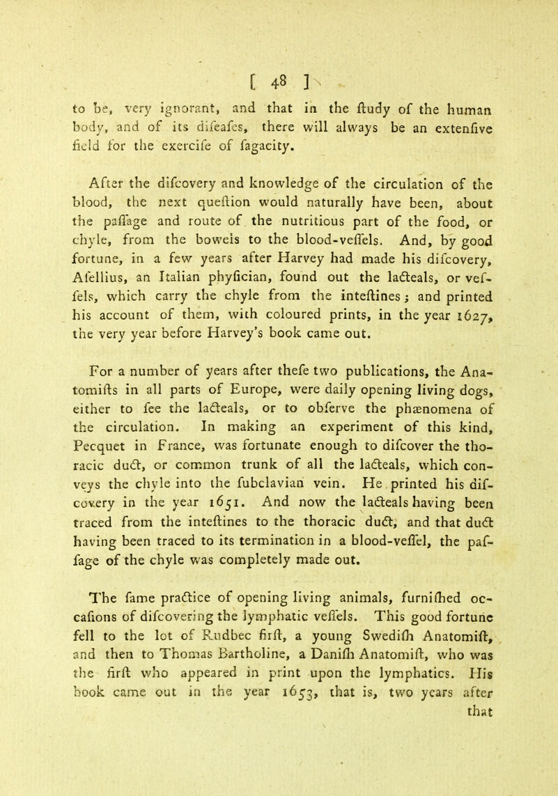 to be, very ignorant, and that in the fludy of the human body, and of its difeafes, there will always be an extenfive field for the exercife of fagacity. After the difcovery and knowledge of the circulation of the blood, the next quellion would naturally have been, about the paffage and route of the nutritious part of the food, or chyle, from the bowels to the blood-veffels. And, by goo4 fortune, in a few years after Harvey had made his difcovery, Afellius, an Italian phyfician, found out the lacteals, or vef- fels, which carry the chyle from the inteftines; and printed his account of them, with coloured prints, in the year 1627, the very year before Harvey's book came out. For a number of years after thefe two publications, the Ana- tomifts in all parts of Europe, were daily opening living dogs, either to fee the lacteals, or to obferve the phenomena of the circulation. In making an experiment of this kind, Pecquet in France, was fortunate enough to difcover the tho- racic duel, or common trunk of all the lacteals, which con- veys the chyle into the fubclavian vein. He printed his dif- covery in the year 1651. And now the lacteals having been traced from the interlines to the thoracic duct, and that duct having been traced to its termination in a blood-veffel, the paf- fage of the chyle was completely made out. The fame practice of opening living animals, furnimed oc- cafions of difcovering the lymphatic veffels. This good fortune fell to the lot of Rudbec firft, a young Swedim Anatomift, and then to Thomas Bartholine, a Danim Anatomift, who was the firft who appeared in print upon the lymphatics. His book came out in the year 1653, that is, two years after that