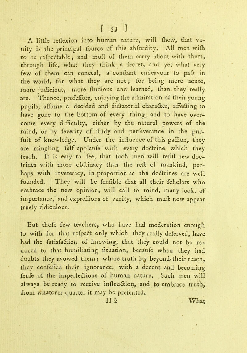 A little reflexion into human nature, will fbew, that va- nity is the principal fource of this abfurdity. All men wifti to be refpectable ; and mod of them carry about with them, through life, what they think a fecret, and yet what very few of them can conceal, a conftant endeavour to pafs in the world, for what they are not; for being more acute, more judicious, more ftudious and learned, than they really are. Thence, profeffors, enjoying the admiration of their young pupils, affume a decided and dictatorial character, affecting to have gone to the bottom of every thing, and to have over- come every difficulty, either by the natural powers of the mind, or by feverity of ftudy and perfeverance in the pur- fuit of knowledge. Under the influence of this paffion, they are mingling felf-applaufe with every doctrine which they teach. It is eafy to fee, that fuch men will refift new doc- trines with more obdinacy than the reft of mankind, per- haps with inveteracy, in proportion as the dodtrines are well founded. They will be fenfible that all their fcholars who embrace the new opinion, will call to mind, many looks of importance, and expreflions of vanity, which muft now appear truely ridiculous. But thofe few teachers, who have had moderation enough to wifh for that refpect only which they really deferved, have had the fatisfaction of knowing, that they could not be re- duced to that humiliating fituation, becaufe when they had doubts they avowed them; where truth lay beyond, their reach, they confelfed their ignorance, with a decent and becoming fenfe of the imperfections of human nature. Such men will always be ready to receive inftruction, and to embrace truth, from whatever quarter it may be prefented. H 2 What