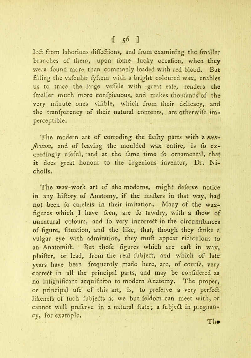 left from laborious difTe&ions, and from examining the fmaller branches of them, upon fome lucky occafion, when they were found mere than commonly loaded with red blood. But filling the vafcular fyftem with a bright coloured wax, enables us to trace the large veffels with great eafe, renders the fmaller much more confpicuous, and makes thoufands of the very minute ones vifible, which from their delicacy, and the tranfparency of their natural contents, are otherwife im- perceptible. The modern art of corroding the flefhy parts with a men- Jiruitm, and of leaving the moulded wax entire, is fo ex- ceedingly ufeful, 'and at the fame time fo ornamental, that it does great honour to the ingenious inventor, Dr. Ni- cholls. The wax-work art of the moderns, might deferve notice in any hiftory of Anatomy, if the matters in that way, had not been fo carelefs in their imitation. Many of the wax- figures which I have feen, are fo tawdry, with a mew of unnatural colours, and fo very incorrect in the circumstances of figure, fituation, and the like, that, though they flrike a vulgar eye with admiration, they mull: appear ridiculous to an Anatomift. But thofe figures which are call in wax, plaifter, or lead, from the real fubject, and which of late years have been frequently made here, are, of courfe, very correct in all the principal parts, and may be confidered as no infignificant acquisition to modern Anatomy. The proper, or principal life' of this art, is, to preferve a very perfect likenefs of fuch fubjects as we but feldo'm can meet with, or cannot well preferve in a natural ftate; a fubject in pregnan- cy, for example. Th#