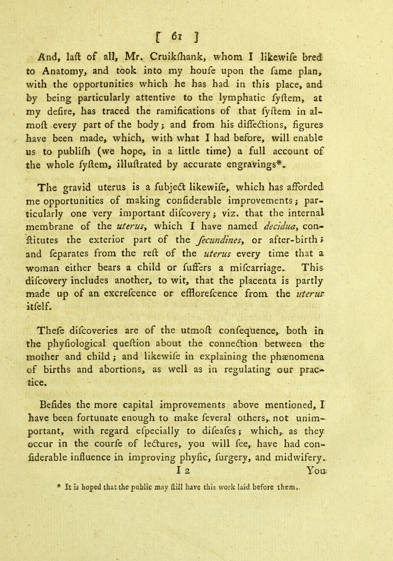 And, laft of all, Mr. Cruikftiank, whom I likewife bred to Anatomy, and took into my houfe upon the fame plan, with the opportunities which he has had in this place, and by being particularly attentive to the lymphatic fyftem, at my define, has traced the ramifications of that fyftem in al- raoft every part of the body; and from his difiections, figures have been made, which, with what I had before, will enable us to publifh (we hope, in a little time) a full account of the whole fyftem, illuftrated by accurate engravings*^ The gravid uterus is a fubject. likewife, which has afforded me opportunities of making confiderable improvements; par- ticularly one very important difcovery; viz. that the internal membrane of the uterus* which I have named decidua, con- ftitutes the exterior part of the fecundities, or after-birth; and feparates from the reft of the uterus every time that a woman either bears a child or fufFers a mifcarriage. This difcovery includes another, to wit, that the placenta is partly made up of an. excrefcence or efrlorefcence from the uterus. itfelf. Thefe difcoveries are of the utmoft confequence, both in the phyfiological queftion about the connection between the mother and child; and likewife in explaining the phenomena of births and abortions, as well as in regulating our prac- tice. Befides the more capital improvements above mentioned, I have been fortunate enough to make feveral others,, not unim- portant, with regard efpecially to difeafes j which, as they occur in the courfe of lectures, you will fee,, have had con- fiderable influence in improving phyfic, furgery, and midwifery.. I 2 You: * It is hoped that the public may ftill have this work laid before them,.