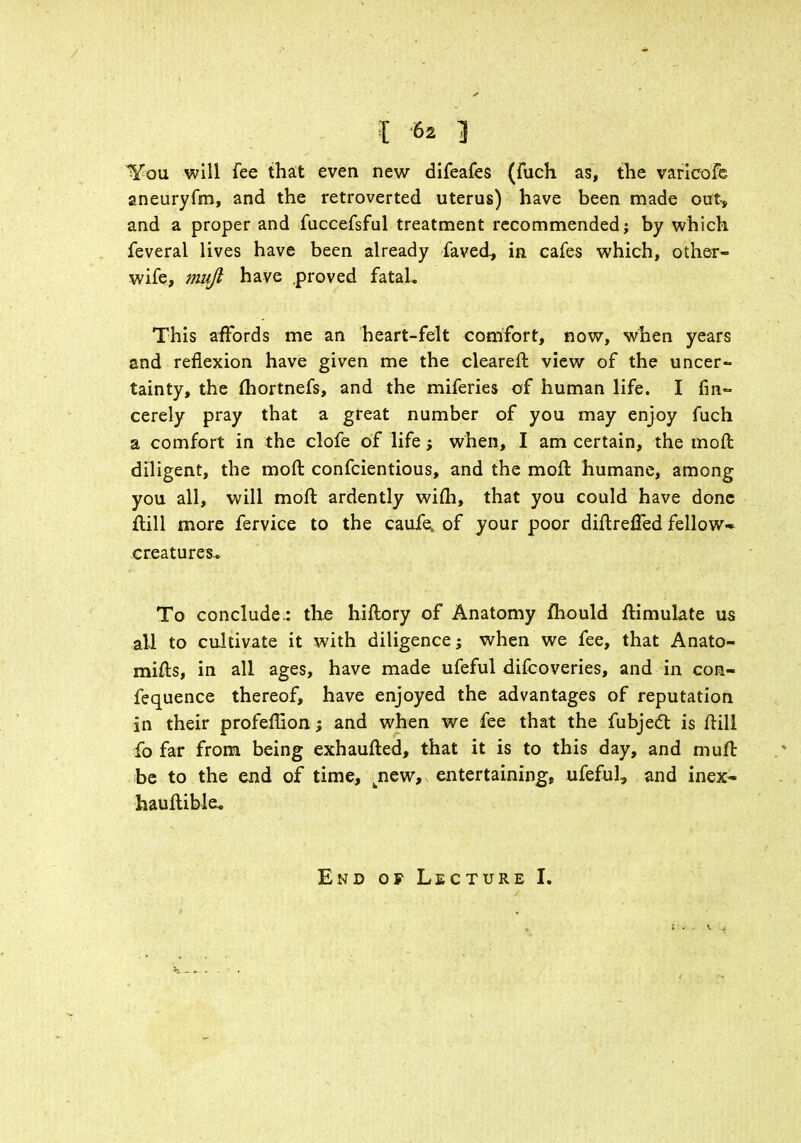 You will fee that even new difeafes (fuch as, the varicofe aneuryfm, and the retroverted uterus) have been made oat, and a proper and fuccefsful treatment recommended; by which feveral lives have been already faved., in cafes which, other- wife, muji have .proved fataU This affords me an heart-felt comfort, now, when years and reflexion have given me the clearer!: view of the uncer- tainty, the fhortnefs, and the miferies of human life. I fin- cerely pray that a great number of you may enjoy fuch a comfort in the clofe of life; when, I am certain, the moll diligent, the moft confcientious, and the moll: humane, among you all, will moft ardently wim, that you could have done ftill more fervice to the caufe. of your poor diftrefled fellow- creatures- To conclude.: the hiftory of Anatomy mould ftimulate us all to cultivate it with diligence; when we fee, that Anato- mifts, in all ages, have made ufeful difcoveries, and in con- fequence thereof, have enjoyed the advantages of reputation in their profeHion; and when we fee that the fubject is ftill fo far from being exhaufted, that it is to this day, and muft be to the end of time, jiew, entertaining, ufeful, and inex- hauftible. End of Lecture I.