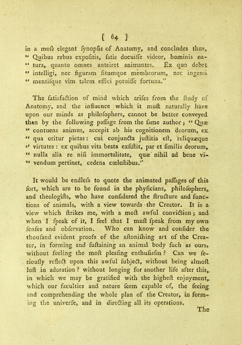 E H J in a moft elegant fynopfis of Anatomy, and concludes thus,. ** Quibus rebus expofitis, fatis docuiffe videor, hominis na- i( tura, quanto omnes anteiret animantes. Ex quo debet  intelligi, nec figuram litumque membrorum, nec ingenii 4t mentifque vim talem effici potuifle fortuna. The fatisfaction of mind which arifes from the ftudy of Anatomy, and the influence which it mult naturally have upon our minds as philofophers, cannot be better conveyed than by the following paffage from the fame author j  Qua? ** contuens animus, accepit ab his cognitionem deorum, ex ft qua oritur pietas: cui conjuncta juftitia eft, reliquaeque virtutes : ex quibus vita beata exfiftit, par et fimilis deorum,, *' nulla alia re niii immortalitate, qua? nihil ad bene vi- st vendum pertinet, cedens cceleftibus.*' It would be endlefs to quote the animated paftages of this fort, which are to be found in the phyficians, philofophers,, and theologifts, who have confidered the ftructure and func- tions of animals, with a view towards the Creator. It is a view which ftrikes me, with a mo ft awful conviction; and when I fpeak of it, I feel that I muft fpeak from my own fenfes and obfervation. Who can know and confider the thoufand evident proofs of the aftoniftiing art of the Crea- tor, in forming and fuftaining an animal body fuch as ourss without feeling the moft pleating enthufiafm ? Can we fe» rioufly reflect upon this awful fubjedt, without being almofl loft in adoration ? without longing for another life after this,, in which we may be gratified with the higheft enjoyment,, which our faculties and nature feem capable of, the feeing, and comprehending the whole plan of the Creator, in form- ing the univerfe, and in directing all its operations. The