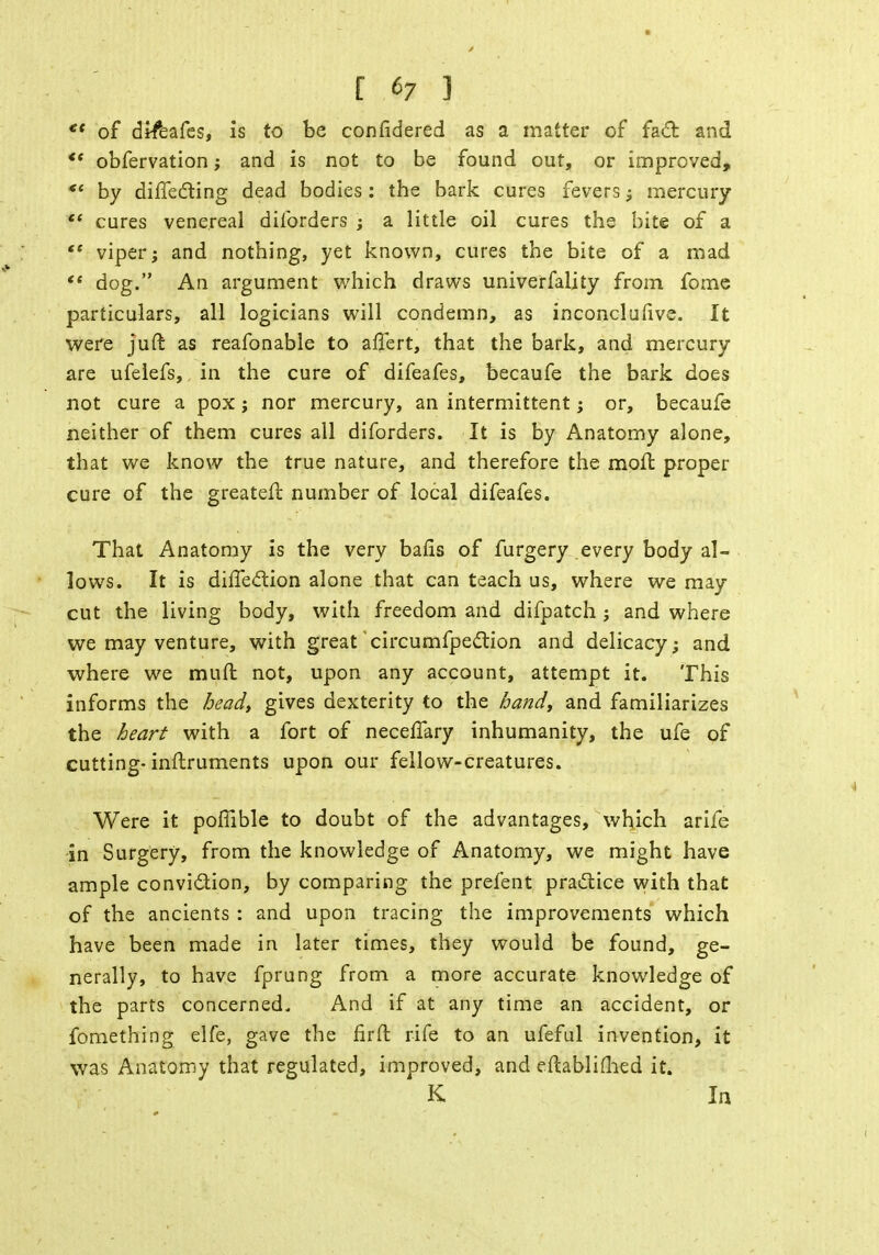 [ «7 ] ** of difeafes, is to be confidered as a matter of fact and ** obfervation; and is not to be found out, or improved, *' by directing dead bodies: the bark cures fevers; mercury  cures venereal dilbrders ; a little oil cures the bite of a V viper; and nothing, yet known, cures the bite of a mad <e dog. An argument which draws univerfality from fome particulars, all logicians will condemn, as inconclusive. It were juft as reafonable to affert, that the bark, and mercury are ufelefs, in the cure of difeafes, becaufe the bark does not cure a pox ; nor mercury, an intermittent; or, becaufe neither of them cures all diforders. It is by Anatomy alone, that we know the true nature, and therefore the moll proper cure of the greateft number of local difeafes. That Anatomy is the very balls of furgery every body al- lows. It is diffection alone that can teach us, where we may cut the living body, with freedom and difpatch ; and where we may venture, with great circumfpection and delicacy; and where we mull not, upon any account, attempt it. This informs the head, gives dexterity to the hand, and familiarizes the heart with a fort of neceflary inhumanity, the ufe of cutting-inftruments upon our fellow-creatures. Were it poflible to doubt of the advantages, which arife in Surgery, from the knowledge of Anatomy, we might have ample conviction, by comparing the prefent practice with that of the ancients : and upon tracing the improvements which have been made in later times, they would be found, ge- nerally, to have fprung from a more accurate knowledge of the parts concerned. And if at any time an accident, or fomething elfe, gave the fir ft rife to an ufeful invention, it was Anatomy that regulated, improved, and eftabliflied it. K In