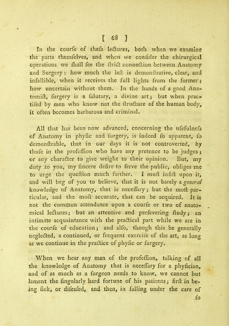 In the courfe of thefe lectures* both when we examine the parts themfelves, and when we conftder the chirurgical operations we fhall fee the Uriel: connection between Anatomy and Surgery : how much the la ft is demonstrative, clear, and infallible, when it receives the full lights from the former j how uncertain without them. In the hands of a good Ana- tomift, furgery is a falutary, a divine art; but when prac- tifed by men who know not the Structure of the human body, it often becomes barbarous and criminal. All that has been now advanced, concerning the ufefulnefs of Anatomy in phyfic and furgery, is indeed fo apparent, fa demonftrable, that in our days it is not controverted, by thofe in the profeffion who have any pretence to be judges; or any character to give weight to their opinion. But, my duty -to you, my Sincere defire to ferve the public, obliges me to urge the queftion much farther. I muft infift upon it, and will beg of you to believe, that it is not barely a general knowledge of Anatomy, that is neceffary ; but the moft par- ticular, and the moft accurate, that can be acquired. It is not the common attendance upon a courfe or two of anato- mical lectures; but an attentive and perfevering ftudy; an intimate acquaintance with the practical part while we are in the courfe of education; and alfo, though this.be generally neglected, a continued, or frequent exercife of the art, as long as we continue in the practice of phyfic or furgery. When we hear any man of the profeffion, talking of all the knowledge of Anatomy that is neceflary for a phyfician, and of as much as a furgeon needs to know, we cannot but lament the lingularly hard fortune of his patients; firft in be- ing fick, or difeafed, and then, in falling under the care of fo