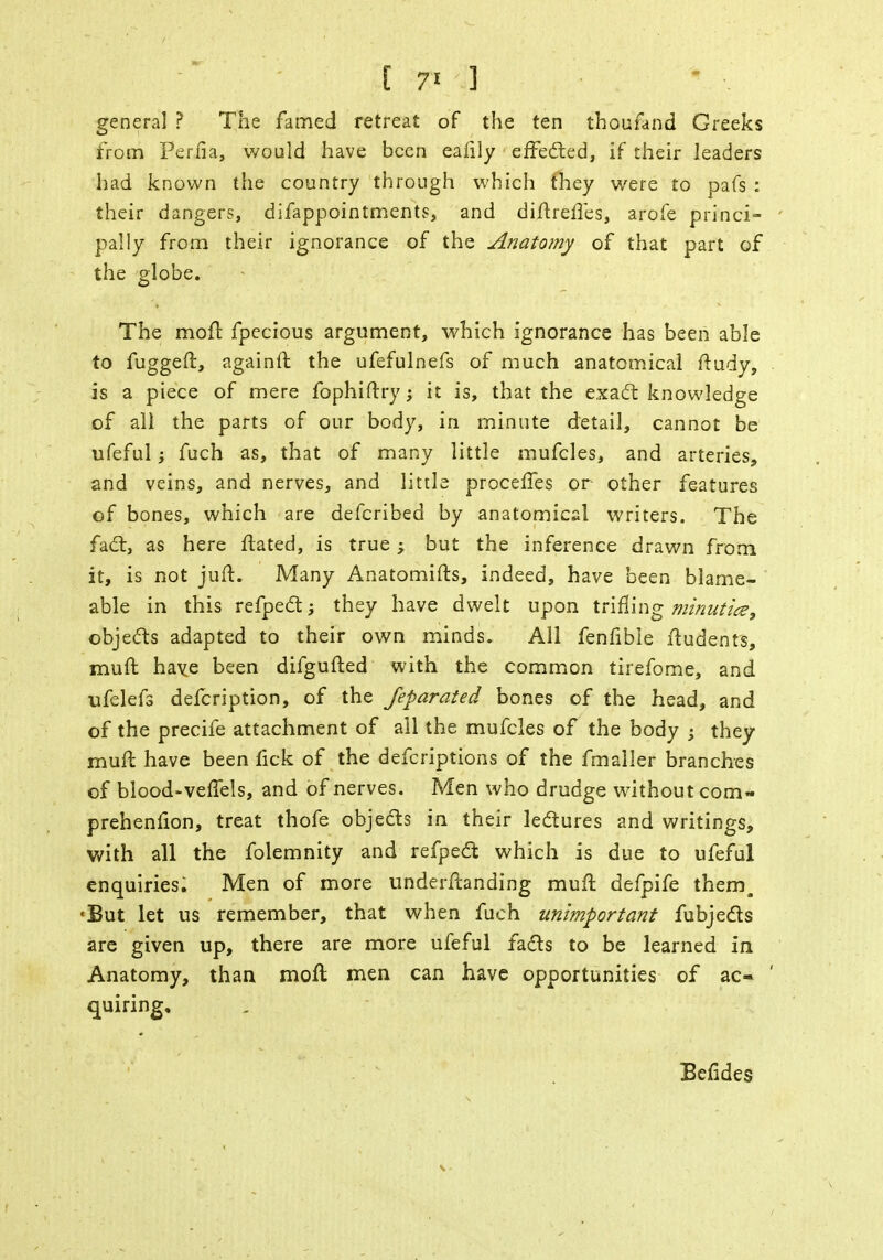 general ? The famed retreat of the ten thoufand Greeks from Per.fia, would have been eafily effected, if their leaders had known the country through which fhey were to pafs : their dangers, difappointments, and diftrefles, arofe princi- pally from their ignorance of the Anatomy of that part of the globe. The moft fpecious argument, which ignorance has been able to fuggeft, againft the ufefulnefs of much anatomical ftudy, is a piece of mere fophiftry; it is, that the exact knowledge of all the parts of our body, in minute detail, cannot be ufeful; fuch as, that of many little mufcles, and arteries, and veins, and nerves, and little proceffes or other features of bones, which are defcribed by anatomical writers. The fact, as here ftated, is true; but the inference drawn from it, is not juft. Many Anatomifts, indeed, have been blame- able in this refpect; they have dwelt upon trifling minuticz, objects adapted to their own minds. All fenfible ftudents, muft have been difgufted with the common tirefome, and ufelefs defcription, of the feparated bones of the head, and of the precife attachment of all the mufcles of the body ; they muft have been fick of the defcriptions of the fmaller branches of blood-veffels, and of nerves. Men who drudge without com- prehenfion, treat thofe objects in their lectures and writings, with all the folemnity and refpect which is due to ufeful enquiries. Men of more underftanding muft defpife them. 'But let us remember, that when fuch unimportant fubjects are given up, there are more ufeful facts to be learned in Anatomy, than moft men can have opportunities of ac- quiring. Befides