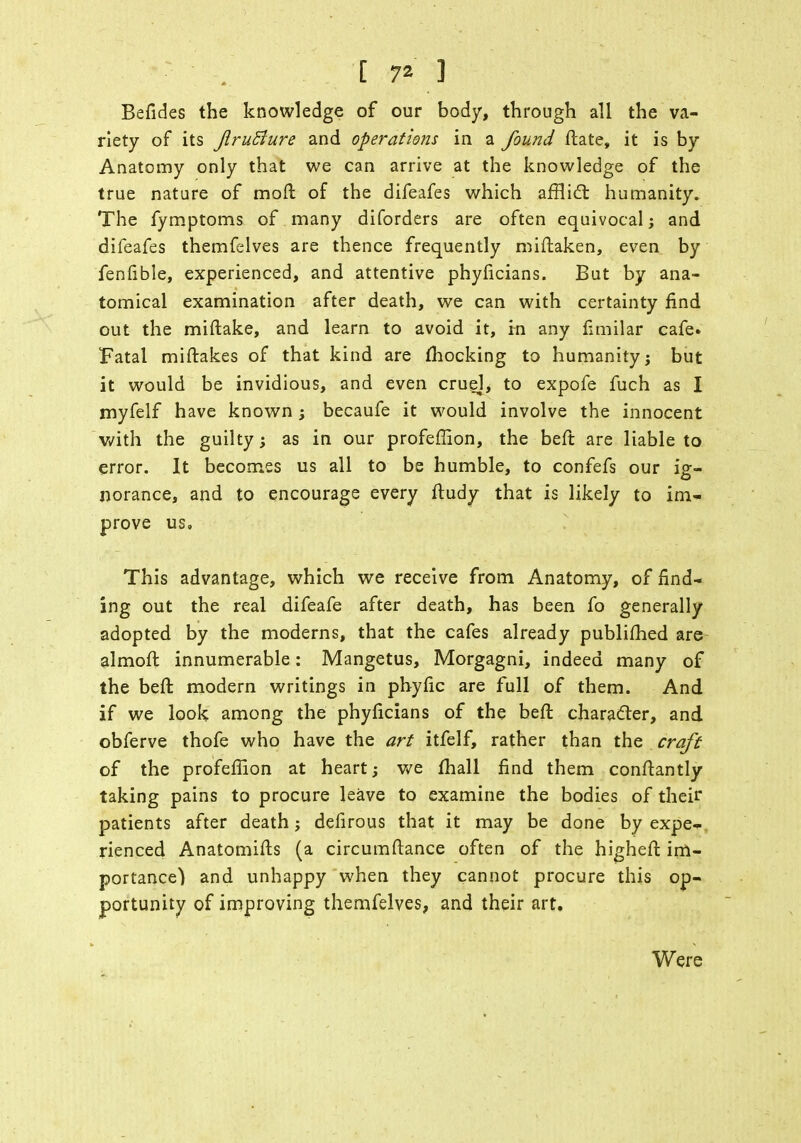 Befides the knowledge of our body, through all the va- riety of its JiruBure and operations in a found ftate, it is by Anatomy only that we can arrive at the knowledge of the true nature of mo ft of the difeafes which afflict humanity. The fymptoms of many diforders are often equivocal j and difeafes themfelves are thence frequently miftaken, even by fenlible, experienced, and attentive phyficians. But by ana- tomical examination after death, we can with certainty find out the miftake, and learn to avoid it, in any fimilar cafe. Fatal miftakes of that kind are mocking to humanity j but it would be invidious, and even cruel, to expofe fuch as I myfelf have known; becaufe it would involve the innocent with the guilty; as in our profeffion, the beft are liable to error. It becomes us all to be humble, to confefs our ig- norance, and to encourage every ftudy that is likely to im- prove us. This advantage, which we receive from Anatomy, of find- ing out the real difeafe after death, has been fo generally adopted by the moderns, that the cafes already publifhed are almoft innumerable: Mangetus, Morgagni, indeed many of the beft modern writings in phyfic are full of them. And if we look among the phyficians of the beft character, and obferve thofe who have the art itfelf, rather than the craft of the profeflion at heart; we mall find them conftantly taking pains to procure leave to examine the bodies of their patients after death; defirous that it may be done by expe- rienced Anatomifts (a circumftance often of the higheft im- portance) and unhappy when they cannot procure this op- portunity of improving themfelves, and their art. Were