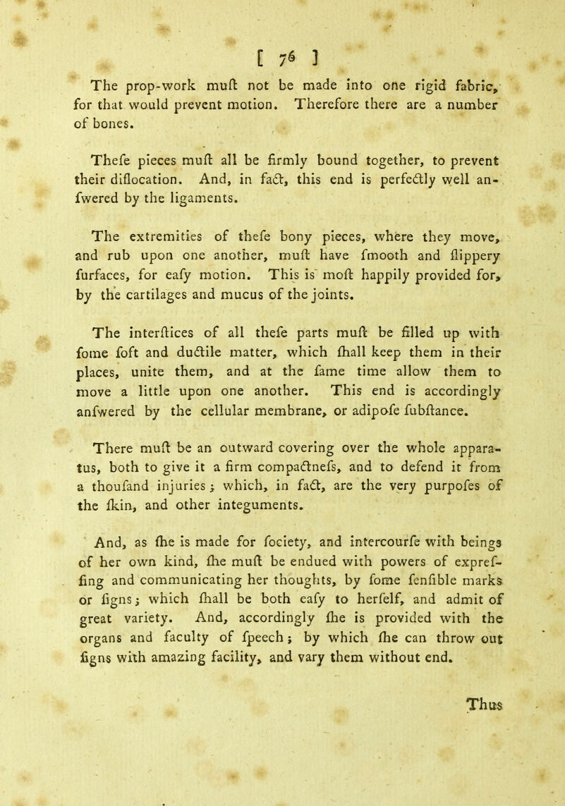 [ 7« ] The prop-work muft not be made into one rigid fabric, for that would prevent motion. Therefore there are a number of bones. Thefe pieces mull: all be firmly bound together, to prevent their diflocation. And, in fact, this end is perfectly well an- fwered by the ligaments. The extremities of thefe bony pieces, where they move, and rub upon one another, muft have fmooth and ftippery furfaces, for eafy motion. This is moft happily provided for, by the cartilages and mucus of the joints. The interftices of all thefe parts muft be filled up with fome foft and ductile matter, which mall keep them in their places, unite them, and at the fame time allow them to move a little upon one another. This end is accordingly anfwered by the cellular membrane, or adipofe fubftance. There muft be an outward covering over the whole appara- tus, both to give it a firm compactnefs, and to defend it from a thoufand injuries > which, in fact, are the very purpofes of the Ikin, and other integuments. And, as (he is made for fociety, and intercourfe with beings of her own kind, £he muft be endued with powers of expref- fing and communicating her thoughts, by fome fenfible marks or figns which fhall be both eafy to herfelf, and admit of great variety. And, accordingly fhe is provided with the organs and faculty of fpeech; by which fhe can throw out figns with amazing facility, and vary them without end. Thus