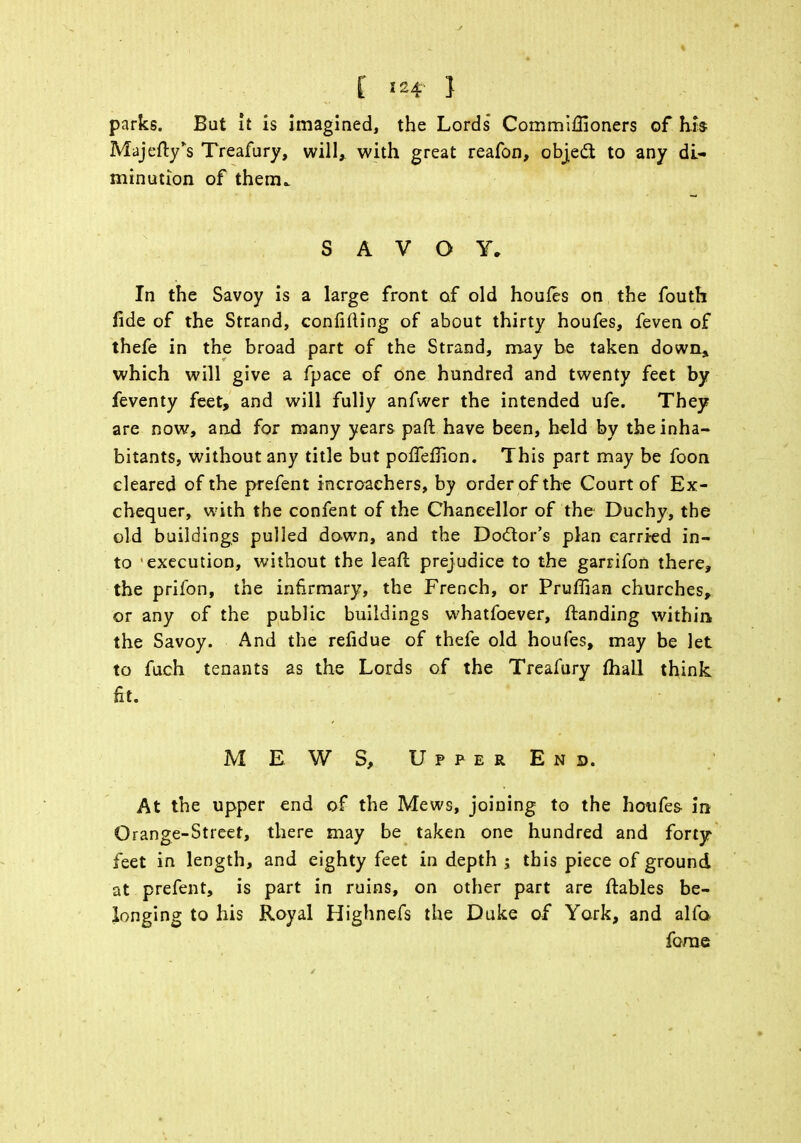 parks. But it is imagined, the Lords Commiffioners of hh Maj city's Treafury, will, with great reafon, object to any di- minution of them. SAVOY. In the Savoy is a large front of old houfes on the fouth fide of the Strand, confiding of about thirty houfes, feven of thefe in the broad part of the Strand, may be taken down* which will give a fpace of one hundred and twenty feet by feventy feet, and will fully anfwer the intended ufe. They are now, and for many years pad have been, held by the inha- bitants, without any title but polTefiion. This part may be foon cleared of the prefent incroachers, by order of the Court of Ex- chequer, with the confent of the Chancellor of the Duchy, the old buildings pulled down, and the Doctor's plan carried in- to -execution, without the leaf! prejudice to the garrifon there, the prifon, the infirmary, the French, or Pruflian churches, or any of the public buildings whatfoever, ftanding within, the Savoy. And the refidue of thefe old houfes, may be let to fuch tenants as the Lords of the Treafury mall think, fit. ME WS, Upper End. At the upper end of the Mews, joining to the houfes in Orange-Street, there may be taken one hundred and forty feet in length, and eighty feet in depth ; this piece of ground at prefent, is part in ruins, on other part are ftables be- longing to his Royal Highnefs the Duke of York, and alfa forae