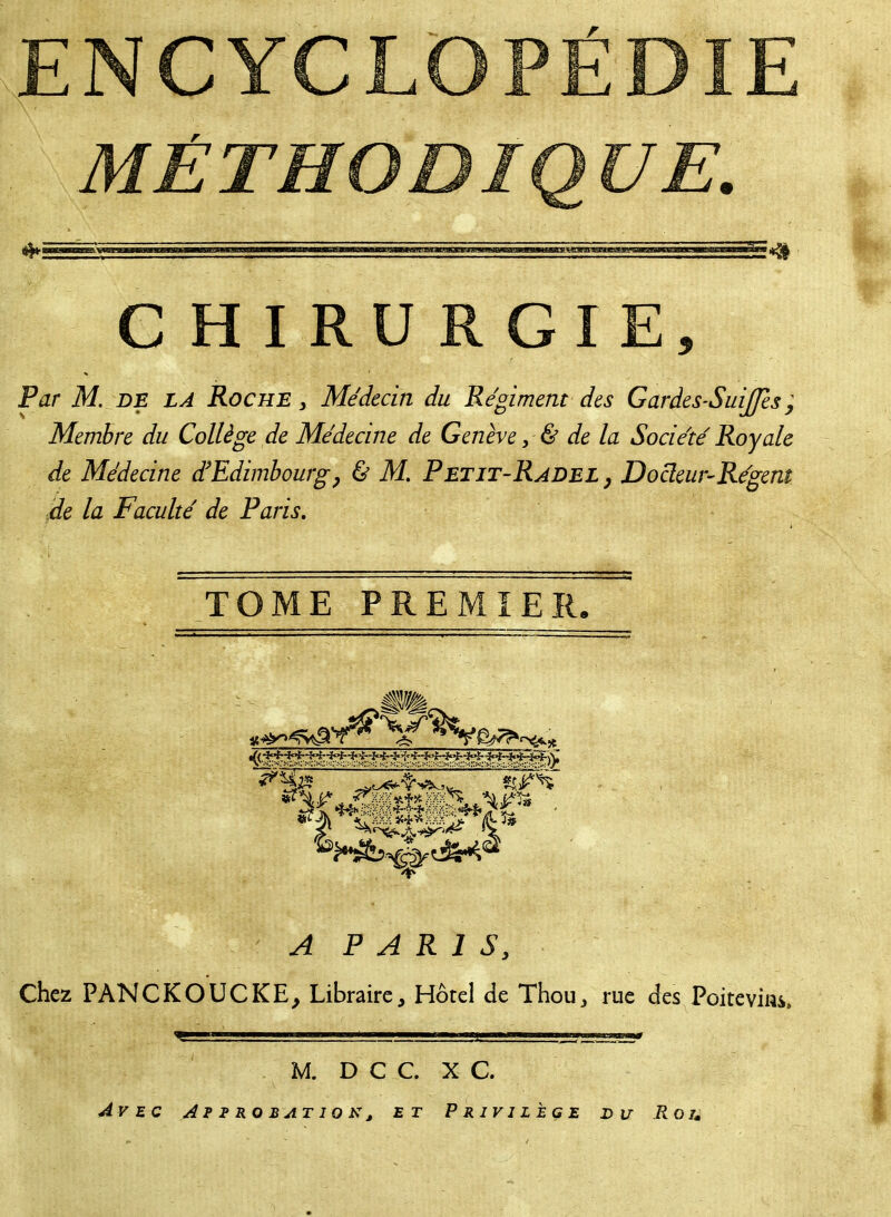 7 rw~j C H I RU R GI Par M. de LA Roche } Médecin du Régiment des Garàes-Suijjes ; Membre du Collège de Médecine de Genève, & de la Société Royale de Médecine d'Edimbourg, & M. Petjt-Radel , Docteur-Régent 0e la Faculté de Paris. TOME PREMIER. A P A R 1 S y Chez PANCKOUCKE, Libraire, Hôtel de Thou, rue des Poitevins, M. D C C. X C. Avec Approbation, et Privilège du .Rot»