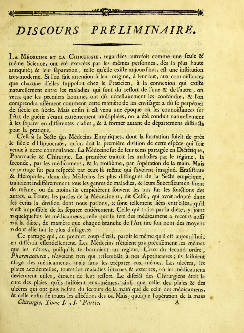 DISCOURS PRÉLIMINAIRE, La Médecine et la Chirurgie , regardées autrefois comme une feule 8C même Science, ont été exercées par les mêmes perfonnes, dès la plus haute antiquité ; & leur féparation, telle quelle exifte aujourd'hui, eft une inftitution très-moderne. Si l'on fait attention à leur origine, à leur but, aux connoiffances que chacune d'elles fuppofoit chez le Praticien, à la connexion qui exifte naturellement entre les maladies qui font du reflort de l'une & de l'autre , on verra que les premiers hommes ont dû néceffairement les confondre, & l'on comprendra aifément comment cette manière xie les envifager a dû fe perpétuer de fiècle en fiècle. Mais enfin il eft venu une époque où les connoiffances fur l'Art de guérir s étant extrêmement rriultipliées, on a été conduit naturellement à les féparer en différentes claflesx &: à former autant de départemens diftincts pour la pratique. C'eft à la Se&e <\es Médecins Empiriques, dont la formation fuivit de près le fiècle d'Hippocrate, qu'on doit la première divifion de cette efpèce qui foit venue à notre connoiftance. La Médecine fut de leur tems partagée en Diététique, Pharmacie & Chirurgie. La première traitoit les maladies par le régime, la féconde, par les médicamens, & la troifième, par l'opération de la main. Mais ce partage fut peu refpecté par ceux là même qui l'avoient imaginé. Erafiftrate & Hérophile, deux des Médecins les plus diftingués de la Sede empirique, traitoient indifféremment tous les genres de maladies, & leurs Succeffeurs en firent de même, ou du moins ils empiétèrent fouvent les uns fur les fonctions des autres, et Toutes les parties de la Médecine w, dit Celfe, qui avoit adopté dans fes écrits la divifion dont nous parlons, ce font tellement liées entr'elles, qu'il îîeft impofiible de les féparer entièrement. Celle qui traite par la diète, y joint ^quelquefois les médicamens ; celle qui fe fert des médicamens a recours auftî 35 à la diète, de manière que chaque branche de l'Art tire fon nom des moyens v dont elle fait le plus d'ufage. p Ce partage qui, au premier coup-d'œil, paroît le même qu'il eft aujourd'hui, en différait elîentielîement. Les Médecins n'étoient pas précifément les mêmes que les nôtres, puifqu'ils fe bornoient au régime. Ceux du lecond ordre, Pharmaceutœ, n'avoient rien qui refïemblât à nos Apothicaires; ils faifoient ufage des médicamens, mais fans les préparer eux-mêmes. Les ulcères, les plaies accidentelles, toutes les maladies internes &C externes, où les médicamens deviennent utiles, étoient de leur refTort. Le diftrid des Chirurgiens étoit la cure des plaies qu'ils faifoient eux-mêmes , ainfi que celle des plaies & de* ulcères qui ont plus befoin du fecours de.la main que' de celui des médicamens, & celle enfin de toutes les affections des os. Mais, quoique l'opération de la mai»