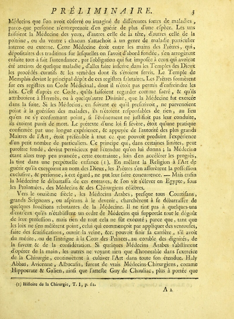 Médecins que Ton avoit obfervé ou imaginé de différentes forées de maladies, parce-que perfonne n'entreprenok d'en guérir de plus d'une efpèce. Les uns raifoient la Médecine des yeux, d'autres celle de la tête, d'autres celle de la poitrine, ou du ventre ; chacun s'attachoit à un genre de maladie particulier interne ou externe. Cette Médecine étoit entre les mains des Prêtres, qui, dépofîtaires des traditions fur lefquelles on l'avoit d'abord fondée , s'en arrogèrent enfuite tout-à fait l'intendance, par l'obligation qui fut impofée à ceux qui avoient été atteints de quelque maladie , d'à1Ici Faire inferire dans les Temples des Dieux les procédés curatifs & les remèdes dont ils s'étoient fervis. Le Temple de Memphis devint le principal dépôt de ces regiftres ûlutaires. Les Prêtres formèrent fur ces regiftres un Code Médicinal, dont il n'étok pas permis d'enfreindre les loix. C'eft d'après ce Code, qu'ils faifoient regarder comme ficré , & qu'ils attribuoient à Hermès, ou à quelqu'autre Divinité, que la Médecine fut exercée dans la fuite. Si les Médecins, en fuivant ce qu'il preferivoit, ne parvenoient point à la guérifon des malades, ils n'étoient refponfables de rien, au lieu qu'en ne s'y conformant point, fi l'événement ne juftifioit pas leur conduite, ils étoient punis de mort. Le prétexte d'une loi fi févère, étoit qu'une pratique confirmée par une longue expérience, & appuyée de l'autorité des plus grands Maîtres de l'Art, étoit préférable à tout ce que pouvoit produire l'expérience d'un petit nombre de particuliers. Ce principe qui, dans certaines limites, peut paroître fondé, devint pernicieux par l'étendue qu'on lui donna ; la Médecine étant alors trop peu avancée, cette contrainte, loin d'en accélérer les progrès, la tint dans une perpétuelle enfance ( i ). En mêlant la Religion à l'Art dp guérir qu'ils exerç/oientau nom des Dieux, les Prêtres s'en affûtèrent la pofîcilîoa exclufive, & perfonne, à cet égard , ne put leur faire concurrence. — Mais enfin la Médecine fe débarrafia de ces entraves, & l'on vit s'élever en Egypte, fous les Ptolomées, des Médecins & des Chirurgiens célèbres. Vers le onzième fiècle , les Médecins Arabes, prefque tous Courtifans, grands Seigneurs, ou afpirans à le devenir, cherchèrent à fe débarraffer de quelques fondions rebutantes de la Médecine. Il ne tint pas à quelques-uns d'entr'eux qu'ils n'étabiifîent un ordre de Médecins qui fupportât tout le dégoût de leur profeflion, mais rien de tout cela ne fût exécuté ; parce que , tant que les loix ne s'en mêlèrent point, celui qui commençoit par appliquer des ventoufes, faire des fearincations, ouvrir la veine, &c. pouvoit finir fa carrière , s'il avoit du mérite, ou de l'intrigue à la Cour des Princes,.au comble des dignités, de la faveur & de la confidération. Si quelques Médecins Arabes s'abftinrent d'opérer de la main, les autres ne voyant rien que d'honorable dans l'exercice de la Chirurgie , continuèrent à cultiver l'Art dans toute fon étendue. Haly Abbas, Avicenne , Albucafis, furent de vrais Médecins-Chirurgiens, comme Hippoerate &: Galien, ainfi que l'attefle Guy de Chauliac, plus à portée que ~{î) Hifloire de la Chirurgie, T. I, p. 6u A z