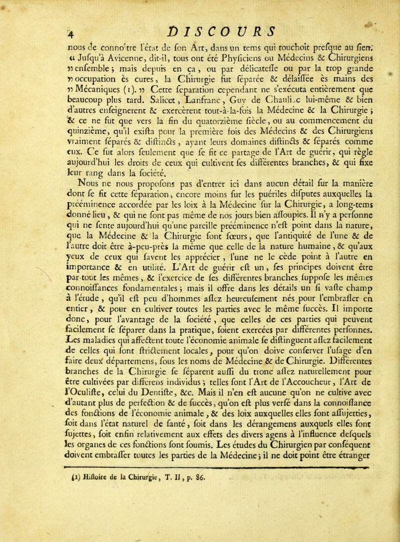 nous de conno'tre fécat de foh Art, dans un tems qui touchoic prefque au fîerr; et Jufqu'à Avicenne, dit-il, tous ont été Phyficiens ou Médecins & Chirurgiens îî enfemble ; mais depuis en ça , ou par délicatefîe ou par la trop grande f) occupation ès cures, la Chirurgie fut féparce & délaiiïee ès mains des r> Mécaniques (i). v Cette feparation cependant ne s'exécuta entièrement que beaucoup plus tard. Salicet, Lanfranc, Guy de Chauli.x lui-même &C bien d'autres enfeignerent & exercèrent tout-à-la-fois la Médecine èc la Chirurgie & ce ne fut que vers la fin du quatorzième fiècle, ou au commencement du quinzième, qu'il exifta pour la première fois des Médecins & des Chirurgiens vraiment féparés & diftincts, ayant leurs domaines diftincts & féparés comme eux. Ce fut alors feulement que fe fit ce partage de l'Art de guérir, qui règle aujourd'hui les droits de ceux qui cultivent fes différentes branches, & qui fixe leur rang dans la fociécé. Nous ne nous propofons pas d'entrer ici dans aucun détail fur la manière dont fe fit cette féparation, encore moins fur les puériles difputes auxquelles la prééminence accordée par les loix à la Médecine fur la Chirurgie, a long-tems donné lieu , & qui ne font pas même de nos jours bien affoupies. Il n'y a perfonne qui ne fente aujourd'hui qu'une pareille prééminence n'eft point dans la nature, que la Médecine & la Chirurgie font feeurs, que l'antiquité de l'une & de l'autre doit être à-peu-près la même que celle de la nature humaine, & qu'aux yeux de ceux qui favent les apprécier , l'une ne le cède point à l'autre en importance & en utiliré. L'Art de guérir eft un, fes principes doivent être par tout les mêmes, & i'exercice de fes différentes branches fuppofe les mêmes connoiffances fondamentales ; mais il offre dans les détails un fi vafte champ à l'étude , qu'il eft peu d'hommes afïez heureufement nés pour l'embrafler en entier, & pour en cultiver toutes les parties avec le même fuccès. Il importe donc, pour l'avantage de la fociété , que celles de ces parties qui peuvent facilement fe féparer dans la pratique, foient exercées par différentes perfonnes. Les maladies qui affectent toute l'économie animale fe diftinguent afïez facilement de celles qui font ftridement locales 3 pour qu'on doive conferver l'ufage d'en faire deux déparremens, fous les noms de Médecine &: de Chirurgie. Différentes branches de la Chirurgie fe féparent aufîi du tronc allez naturellement pour être cultivées par dlfferens individus ; telles font l'Art de l'Accoucheur, l'Art de l'Oculifte, celui du Dentifte, &c. Mais il n'en eft aucune qu'on ne cultive avec d'autant plus de perfection èc de fuccès, qu'on eft plus verfé dans la connoifîance des fonctions de l'économie animale , & des loix auxquelles elles font affujetties, foit dans l'état naturel de fanté, foit dans les dérangemens auxquels elles font fujettes, foit enfin relativement aux effets des divers agens à l'influence defquels les organes de ces fonctions font fournis. Les études du Chirurgien par conféquent doivent embraffer toutes les parties de la Médecine j il ne doit point être étranger