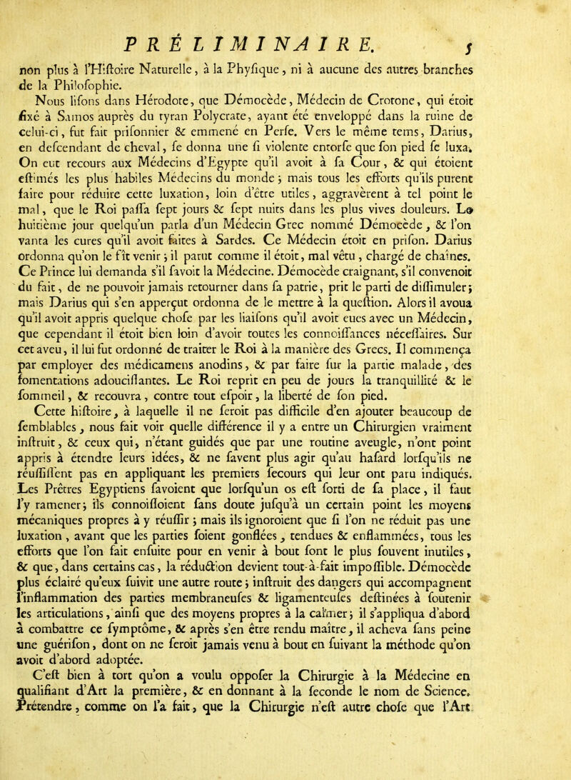 non plus à l'Hiftolre Naturelle, à la Phyfique, ni à aucune des autres branches de la Philofophie. Nous liions clans Hérodote, que Démocède, Médecin de Crotone, qui étoit (fixé à Samos auprès du tyran Polycrate, ayant été enveloppé dans la ruine de celui-ci, fut fait prifonnier & emmené en Perfe. Vers le même tems, Darius, en defeendant de cheval, fe donna une fi violente entorfe que ion pied fe luxa. On eut recours aux Médecins d'Egypte qu'il avoit à fa Cour, & qui étoient eft'inés les plus habiles Médecins du monde; mais tous les efforts qu'ils purent faire pour réduire cette luxation, loin d'être utiles, aggravèrent à tel point le mal, que le Roi pafla fept jours & fept nuits dans les plus vives douleurs. Ld> huitième jour quelqu'un parla d'un Médecin Grec nommé Démocède s &c l'on vanta les cures qu'il avoit faites à Sardes. Ce Médecin étoit en prifon. Darius ordonna qu'on le fît venir ; il parut comme il étoit, mal vêtu , chargé de chaînes. Ce Prince lui demanda s'il favoit la Médecine. Démocède craignant, s'il convenoit du fait, de ne pouvoir jamais retourner dans fa patrie, prit le parti de diflimuleri mais Darius qui s'en apperçut ordonna de le mettre à la queftion. Alors il avoua qu'il avoit appris quelque chofe par les liaifons qu'il avoit eues avec un Médecin, que cependant il étoit bien loin d'avoir toutes les connoilïances néceflaires. Sur cet aveu, il lui fut ordonné de traiter le Roi à la manière des Grecs. Il commença par employer des médicamens anodins, & par faire fur la partie malade, des fomentations adouciflantes. Le Roi reprit en peu de jours la tranquillité & ie fommeil, & recouvra, contre tout efpoir, la liberté de fon pied. Cette hiftoire, à laquelle il ne feroit pas difficile d'en ajouter beaucoup de femblabîes nous fait voir quelle différence il y a entre un Chirurgien vraiment inftruit, & ceux qui, n'étant guidés que par une routine aveugle, n'ont point appris à étendre leurs idées, & ne favenc plus agir qu'au hafard lorfqu'ils ne réufliffent pas en appliquant les premiers fecours qui leur ont paru indiqués. Les Prêtres Egyptiens favoient que lorfqu un os eft forti de fa place, il faut l'y ramener; iîs connoifloient fans doute jufqu'à un certain point les moyens mécaniques propres à y réuffir ; mais ils ignoroient que fi l'on ne réduit pas une luxation , avant que les parties foient gonflées tendues &C enflammées, tous les efforts que l'on fait enfuite pour en venir à bout font le plus fouvent inutiles, & que, dans certains cas, la réduction devient tout à-fait impoflible. Démocède plus éclairé qu eux fuivit une autre route ; inftruit des dangers qui accompagnent l'inflammation des parties membraneufes & ligamenteufes deftinées à foutenir les articulations, ainfi que des moyens propres à la calnier ; il s'appliqua d'abord à combattre ce fymptôme, & après s'en être rendu maître, il acheva fans peine une guérifon, dont on ne feroit jamais venu à bout en fuivant la méthode qu'on avoit d'abord adoptée. C'eft bien à tort qu'on a voulu oppofer la Chirurgie à la Médecine en qualifiant d'Art la première, &: en donnant à la féconde le nom de Science» Prétendre, comme on l'a fait, que la Chirurgie n'eft autre chofe que l'Art