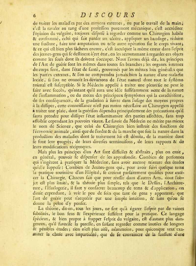 de traiter les maladies par des moyens externes} ou par le travail de la main; c'eft la ravaler au rang d'une profefllon purement mécanique, c'eft accréditer l'opinion du vulgaire, toujours difpofé à regarder comme un Chirurgien habile & confommé, celui qui fait panfer un ulcère, appliquer un bandage, réduire une fractupe, faire une amputation ou telle autre opération fur le corps vivant> & ce qui eft bien plus fâcheux encore, c'eft inculquer la même erreur dans l'efprit des jeunes-gens qui fe deftinent à cet état, en les accoutumant à regarder ces objets comme les feuls dont ils doivent s'occuper. Nous l'avons déjà dit, les principes de l'Art de guérir font les mêmes dans toutes fes branches ; les organes internes du corps font, dans l'état de fanté, gouvernés par les mêmes loix général :s que les parties externes, & l'on ne comprendra jamais bien la nature d'une maladie locale, fi l'on ne eonnoît les déviations de l'état naturel dont tout le fyftême animal eft fufceptible. Si le Médecin appellé à traiter une pleuréfîe ne peut le faire avec fuccès, qu'autant qu'il aura une idée fufîifamment netee de la nature de l'inflammation , ou du moins des principaux fymptômes qui la caractérifent, de frs conféquenecs, de la gradation à fuivre dans l'ufage des moyens propres à la diftiper, cette connoiflance n'eft pas moins néceUaire au Chirurgien appelle k traiter une plaie, dont la guérifon dépendra principalement des précautions qu'il faura prendre pour diftiper l'état inflammatoire des parties affectées, fans trop fiffoiblir cependant les pouvoirs vitaux. Le favoir du Médecin ne mérite pas mieux le nom de Science, que celui du Chirurgien bien inftruit des fondions de l'économie animale } ainfî que de l'ordre & de la marche que fuit la nature dans la production des maladies dont le traitement lui eft dévolu, de la manière donc fe font leur progrès, de leurs diveiies terminaifons, de leurs rapports & dô leurs modifications réciproques. Mais plus les principes d'un Art font difficiles & abftraits , plus on croit, en général, pouvoir fe difpenfer de les approfondir. Combien de perfonnes qui s'ingèrent à pratiquer la Médecine, fans avoir aucune teinture des études qu'cFe fuppofe ! Combien de Jeunes-gens qui, pour avoir fuivi quelque tems la pratique routinière d'un Hôpital, fe croient parfaitement qualifiés pour exer- cer la Chirurgie. Chacun fait que pour réuffir dans d'autres Arts, dont l'ob- jet eft plus limite, & la théoiie plus fi m pie, tels que le Deflîn, l'Architec- ture, l'Horlogerie, il faut y confacrer beaucoup de tems & d'application, on diroit cependant, à voir le peu de foin que tant de gens y apportent, que l'art de guérir peut s'acquérir par une iimple intuition, & fans qu'on fe donne la peine d'y penfer. La théorie, dit-on, tous les jours, ne fert qu'à égarer l'efprit par de vaines fubrilités, le bon fens & l'expérience fuffifent pour la pratique. Ce langage fpécieux, & bien propre à frapper l'efprit du vulgaire, eft d'autant plus dan- gereux, qu'il favorife la parefte, en faifant regarder comme inutiles de longues & pénibles études \ rien n'eft plus aifé, néanmoins, pour quiconque veutxexat tfiiner la chofe avec impartialité, que de fe convaincre de la faufteté d'une