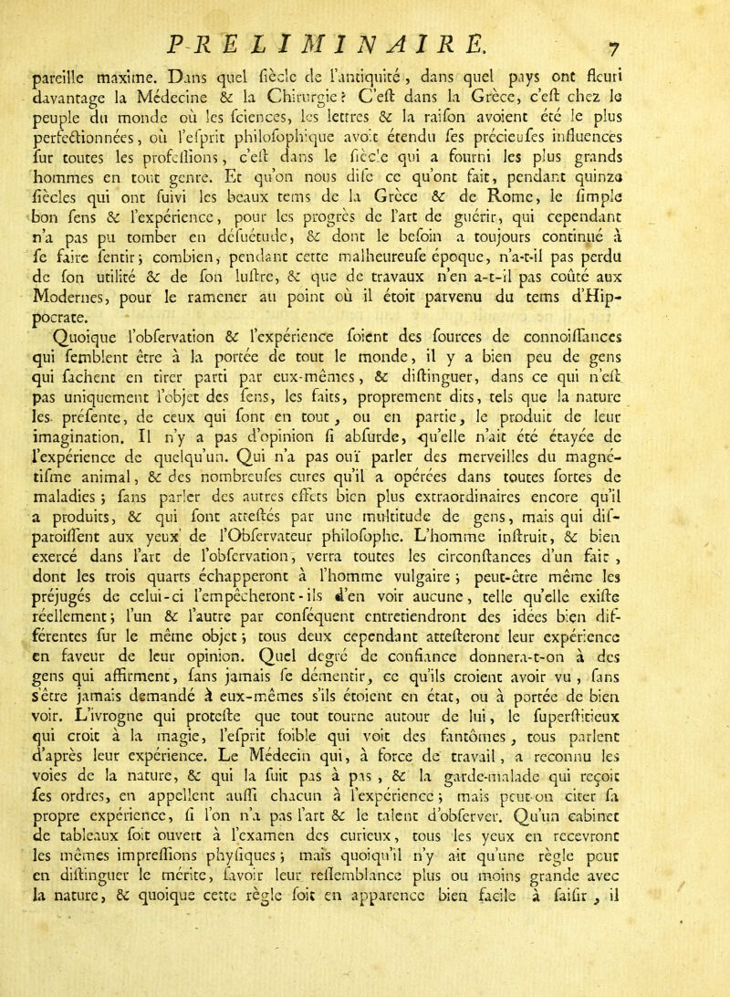 pareille maxime. Dans quel fiècle de l'antiquité , dans quel pays ont fleuri davantage la Médecine & la Chirurgie > C'elt dans la Grèce, c'eft chez le peuple du monde où les feiences, les lettres & la raifon avoienc été le plus perfectionnées, où l'efpric philofophique avo't étendu fes précieufes influences fur toutes les profeiîïons, c'elt dans le ficelé qui a fourni les plus grands hommes en tout genre. Et qu'on nous dife ce qu'ont fait, pendant quinza fîècles qui ont fuivi les beaux tems de la Grèce ô£ de Rome, le fimple bon fens & l'expérience, pour les progrès de fart de guérir, qui cependant n'a pas pu tomber en défuétude, oc dont le befoin a toujours continué à fe faire fentir; combien, pendant cette malheureufe époque, n'a-t-il pas perdu de fon utilité &c de fon luitre, ôz que de travaux n'en a-t-il pas coûté aux Modernes, pour le ramener au point où il étoit parvenu du tems d'Hip- pocrate. Quoique l'obfervation & l'expérience foient des fources de connoiflances qui femblent être à la portée de tout le monde, il y a bien peu de gens qui fâchent en tirer parti par eux-mêmes, & diftinguer, dans ce qui n'efc pas uniquement l'objet des fens, les faits, proprement dits, tels que la nature les- préfente, de ceux qui font en tout, ou en partie, le produit de leur imagination. Il n'y a pas d'opinion (î abfurde, -qu'elle n'ait été étayée de l'expérience de quelqu'un. Qui n'a pas ouï parler des merveilles du magné- tifme animal, & des nombreufes cures qu'il a opérées dans toutes fortes de maladies ; fans parler des autres effets bien plus extraordinaires encore qu'il a produits, &: qui font atceftés par une multitude de gens, mais qui dif- paroiffent aux yeux' de l'Obfervateur philofophc. L'homme inltruit, & bien exercé dans l'art de l'obfervation , verra toutes les circonltances d'un fait , dont les trois quarts échapperont à l'homme vulgaire ; peut-être même les préjugés de celui-ci l'empêcheront - ils d'en voir aucune, telle qu'elle exifte réellement i l'un & l'autre par conféquent entretiendront des idées bien dif- férentes fur le même objet-, tous deux cependant attenteront leur expérience en faveur de leur opinion. Quel degré de confiance donnera-t-on à des gens qui affirment, fans jamais fe démentir, ce qu'ils croient avoir vu , fans S être jamais demandé à eux-mêmes s'ils étoient en état, ou à portée de bien voir. L'ivrogne qui protefte que tout tourne autour de lui, le fuperffitieux qui croit à la magie, l'efprit foibîe qui voit des fantômes, tous parlent d'après leur expérience. Le Médecin qui, à force de travail, a reconnu les voies de la nature, 8é qui la fuit pas à pas , & la garde-malade qui reçoit fes ordres, en appellent aufïi chacun à l'expérience; mais peut-on cirer fa propre expérience, û l'on n'a pas fart & le talent d'obferver. Qu'un cabinet de tableaux foit ouvert à l'examen des curieux, tous les yeux en recevront les mêmes impreffions phytiques i mais quoiqu'il n'y ait qu'une règle peur en diftinguer le mérite, lavoir leur rellemblance plus ou moins grande avec la nature, fit quoique cette règle foit en apparence bien facile à faifîr } il