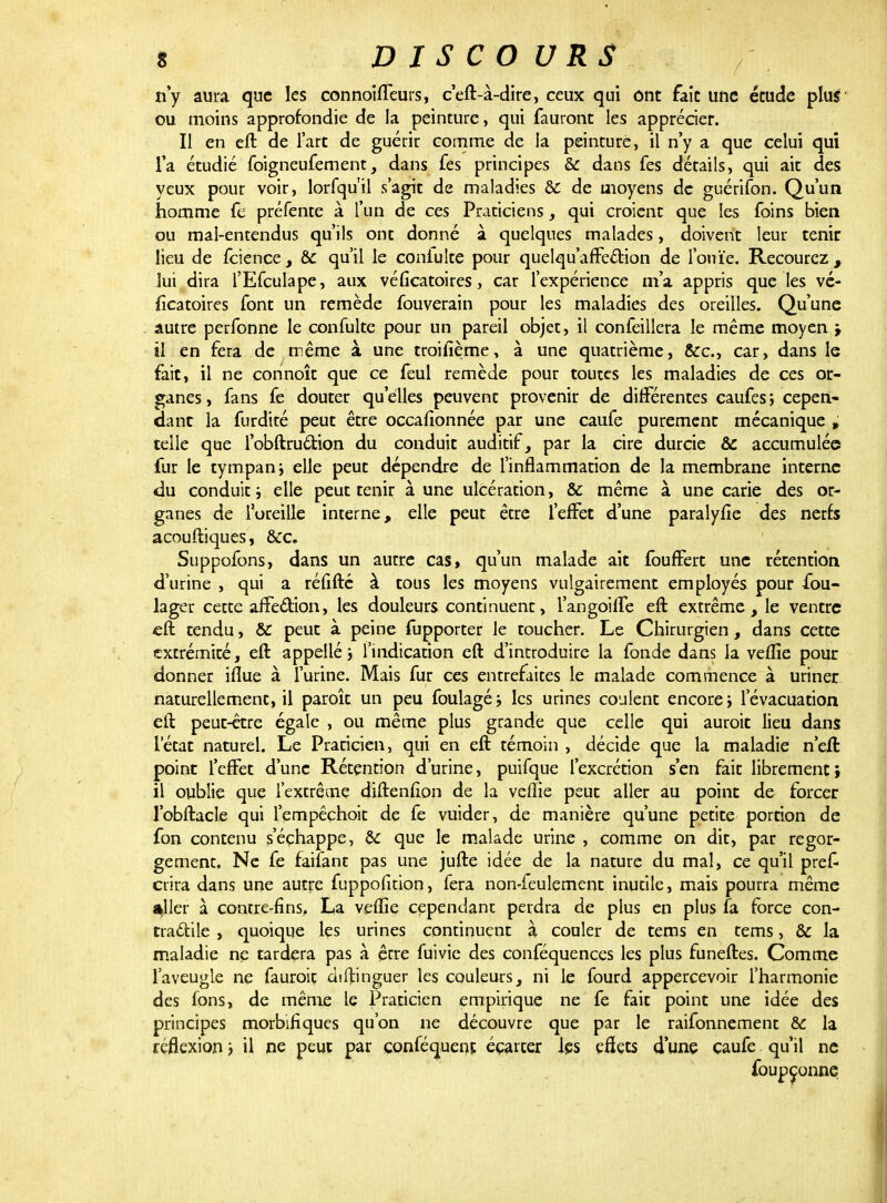 n'y aura que les connoiffeurs, c'eft-à-dire, ceux qui ont fait une étude plus ou moins approfondie de la peinture, qui fauronc les apprécier. Il en eft de l'art de guérir comme de la peinture, il n'y a que celui qui la étudié foigneufement, dans fes principes & dans fes détails, qui ait des yeux pour voir, lorfqu'il s'agit de maladies Se de moyens de guérifon. Qu'un homme fe préfente à l'un de ces Praticiens, qui croient que les foins bien ou mal-entendus qu'ils ont donné à quelques malades, doivent leur tenir lieu de feience, & qu'il le coniuite pour quelqu'affettion de l'ouïe. Recourez, lui dira l'Efculape, aux véficatoires, car l'expérience m'a appris que les vé- ficatoires font un remède fouverain pour les maladies des oreilles. Qu'une autre perfonne le confulte pour un pareil objet, il confeillera le même moyen > il en fera de même à une troifième, à une quatrième, &c, car, dans le fait, il ne connoît que ce feul remède pour toutes les maladies de ces or- ganes, fans fe douter qu'elles peuvent provenir de différentes caufes, cepen- dant la furdité peut être occaflonnée par une caufe purement mécanique » telle que l'obftruction du conduit auditif, par la cire durcie & accumulée fur le tympan ; elle peut dépendre de l'inflammation de la membrane interne du conduit i elle peut tenir aune ulcération, & même à une carie des or- ganes de l'oreille interne, elle peut être l'effet d'une paralyiîe des nerfs acouftiques, &c. Suppofons, dans un autre cas, qu'un malade ait fouffert une rétention d'urine , qui a réfifté à tous les moyens vulgairement employés pour fou- lager cette affection, les douleurs continuent, l'angoiffe eft extrême, le ventre eft tendu, & peut à peine fupporter le toucher. Le Chirurgien, dans cette extrémité, eft appelle j l'indication eft d'introduire la fonde dans la veflie pour donner iflue à l'urine. Mais fur ces enrrefaites le malade commence à uriner naturellement, il paraît un peu foulagé; les urines coulent encore i l'évacuation eft peut-être égale , ou même plus grande que celle qui aurait lieu dans l'état naturel. Le Praticien, qui en eft témoin , décide que la maladie n'eft point l'effet d'une Rétention d'urine, puifque l'excrétion s'en fait librement; il oublie que l'extrême diftenûon de la veflie peut aller au point de forcer l'obftacîe qui l'empêchoit de fe vuider, de manière qu'une petite portion de fon contenu s'échappe, &: que le malade urine , comme on dit, par regor- gement. Ne fe faifant pas une jufte idée de la nature du mal, ce qu'il pref crira dans une autre fuppofition, fera non-feulement inutile, mais pourra même ailler à contre-fins, La veflie cependant perdra de plus en plus fa force con- tractile , quoique les urines continuent à couler de tems en tems, & la maladie ne tardera pas à être fuivie des conféquences les plus funeftes. Comme l'aveugle ne fauroit diftinguer les couleurs, ni le fourd appercevoir l'harmonie des fons, de même le Praticien empirique ne fe fait point une idée des principes morbifiques qu'on ne découvre que par le raifonnement & la réflexion > il ne peut par conféquent écarter les eflets d'une caufe qu'il ne foupçonne