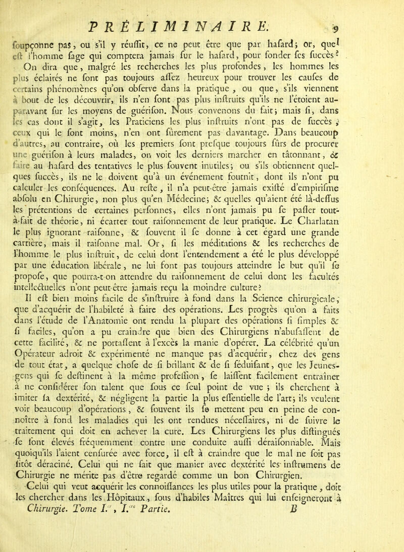 foupçonne pas, ou s'il y réuflït, ce ne peut être que par hafard; or, que* eft l'homme fage qui comptera jamais fur le hafard, pour fonder fes fuccès* On dira que, malgré les recherches les plus profondes , les hommes les plus éclairés ne font pas toujours affez heureux pour trouver les caufes de certains phénomènes qu'on obferve dans ia pratique, ou que, s'ils viennent à bout de les découvrir, ils n'en font pas pins inftruits qu'ils ne l'étoient au- paravant fur les moyens de guérifon. Nous convenons du fait; mais fi, dans les cas dont il s'agit, les Praticiens les plus inftruits n'ont pas de fuccès j ceux qui le font moins, n'en ont fûrement pas davantage. Dans beaucoup d'autres, pu contraire, où les premiers font prefque toujours fûrs de procurer une guérifon à leurs malades, on voit les derniers marcher en tâtonnant, éc taire au hafard des tentatives le plus fouvent inutiles; ou s'ils obtiennent quel- ques fuccès, ils ne le doivent qu'à un événement fournit, dont ils n'ont pu calculer les conféquences. Au refte, il n'a peut-être jamais exifté d'empirifme abfolu en Chirurgie, non plus qu'en Médecine; 6r quelles qu'aient été là-defïus les prétentions de certaines perfonnes, elles n'ont jamais pu fe parler tout- a-fait de théorie, ni écarter tout raifonnement de leur pratique. Le Charlatan le plus ignorant raifonne, & fouvent il fe donne à cet égard une grande carrière, mais il raifonne mal. Or, fi les méditations & les recherches de l'homme le plus inftruit, de celui dont l'entendement a été le plus développé par une éducation libérale, ne lui font pas toujours atteindre le but qu'il fe propofe, que pourra-t on attendre du raifonnement de celui dont les facultés intellectuelles n'ont peut-être jamais reçu la moindre culture? Il eft bien moins facile de s'inftruire à fond dans la Science chirurgicale; que d'acquérir de l'habileté à faire des opérations. Les progrès qu'on a faits dans l'étude de l'Anatomie ont rendu la plupart des opérations fi fimples & fi faciles, qu'on a pu craindre que bien des Chirurgiens n'abufaiïént de cette facilité, & ne portaient à l'excès la manie d'opérer. La célébrité qu'un Opérateur adroit & expérimenté ne manque pas d'acquérir, chez des gens de tout état, a quelque chofe de fi brillant & de fi féduifant, que les Jeunes- gens qui fe deftinent à la même profeftion, fe laiflent facilement entraîner à ne confidérer fon talent que fous ce feul point de vue ; ils cherchent à imiter fa dextérité, & négligent la partie la plus eflèntielle de l'art; ils veulent voir beaucoup d'opérations, & fouvent ils f© mettent peu en peine de con- noître à fond les maladies qui les ont rendues nécellaires, ni de fuivre le traitement qui doit en achever la cure. Les Chirurgiens les plus diftingués fe font élevés fréquemment contre une conduite auffi déraifonnable. Mais quoiqu'ils l'aient cenfurée avec force, il eft à craindre que le mal ne foit pas iitôt déraciné. Celui qui ne fait que manier avec dextérité les- inftrumens de Chirurgie ne mérite pas d'être regardé comme un bon Chirurgien. Celui qui veut acquérir les connoifïances les plus utiles pour la pratique , doit les chercher dans les Hôpitaux, fous d'habiles Maîtres qui lui enfeigneront à Chirurgie. Tome If, %*' Partie. M
