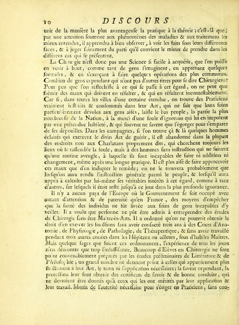 unir de la manière la plus avantageufe la pratique à la théorie ; c eft-là que» par une attention foutenue aux phénomènes des maladies & aux traitemens les mieux enrendus, il apprendra à bien obferver, à voir les faits fous leurs différentes faces, & à juger frinement du parti qu'il convient le mieux de prendre dans les différons cas qui fe préfentent. La Ch ru gie n'eft donc pas une Science fi facile à acquérir, que l'on puiffs en venir à bout, comme tant de gens l'imaginent, en apprenant quelques .formules , & en s'exerçant à faire quelques opérations des plus communes. Combien de gens cependant qui n'ont pas d'autres titres pour fe dire Chirurgiensf Pour peu que l'on réfléchifle à ce qui fe pafTe à cet égard , on ne peut que frémir des maux qui doivent en réfulter, & qui en réfultent inconteftablemenr. Car fi, dans toutes les villes d'une certaine étendue, on trouve des Praticiens vraiment ii.ftiiits & confommés dans leur Art, qui ne fait que leurs foins particuLèrement dévolus aux gens aifés, laifîe le bas peuple, la partie la plus mombreife de la Nation, à la merci d'une foule d'ignorans qui lui en impolenc par une prétendue habileté, & qui fouvent ne favent que l'égorger pour s'emparer de fes dépouilles. Dans les campagnes, fi l'on trouve çà & là quelques hommes éclairés qui exercent le divin Art de guérir , il eft abandonné dans la plupart des endroits non aux Charlatans proprement dits, qui cherchent toujours les lieux où le rafleinble la foule, mais à des hommes fans inftru&ion qui ne fuivent qu'une routine aveugle, à laquelle ils font incapables de taire ni addition ni changement, même après une longue pratique. Il eft plus aifé de faire appercevoir ces maux que d'en indiquer le remède, on ne le trouvera probablement que lorsqu'on aura rendu l'inftruétion générale parmi le peuple, &: lorfqu'il aura appris à calculer par lui-même fes véritables intérêts à cet égard, comme a tant d'autres, fur lefquels il étoit refté jufqu'à ce jour dans la plus profonde ignorance. Il n'y a aucun pays de l'Europe où le Gouvernement fe foit occupé avec autant d'attention & de paternité qu'en France , des moyens d'empêcher que la fanté des individus ne tût livrée aux foins de gens incapables d'y veiller. Il a voulu que perfonne ne pût être admis à entreprendre des études de Chirurgie fans être Ma?tre-ès-Arts. Il a ordonné qu'on ne pourroit obtenir le droit d'en execer les foi.étions fins avoir confaeré trois ans à des Cours d'Ana- tomic , de Phyfio;og:e , de Pathologie, de Thérapeutique, & fans avoir travaillé pendant trois autres années dans les Hôpitaux ou ailleurs, fous d'habiles Maîtres. Mais quelque lages que foitnt ces ordonnances, l'expérience de tous les jours n'en démontre que trop l'inlufrifance. Beaucoup d'Elèves en Chirurrgie ne font point convenablement préparés par les études préliminaires de Littérature & de Piîiîofoj hie i un grand nombre ne donnent point à celies qui appartiennent plus ftri&c.nent à leur Art, le tems ni l'application néceilaires ; la faveur cependant, la protection leur font obtenir des certificats de favoir & de bonne conduite, qui ne devroient être donnés qu'à ceux qui les ont mérités par leur application & Jeur travail. Munis 4e l'autorité néceilaire pour s'ériger en Praticiens, fans con-