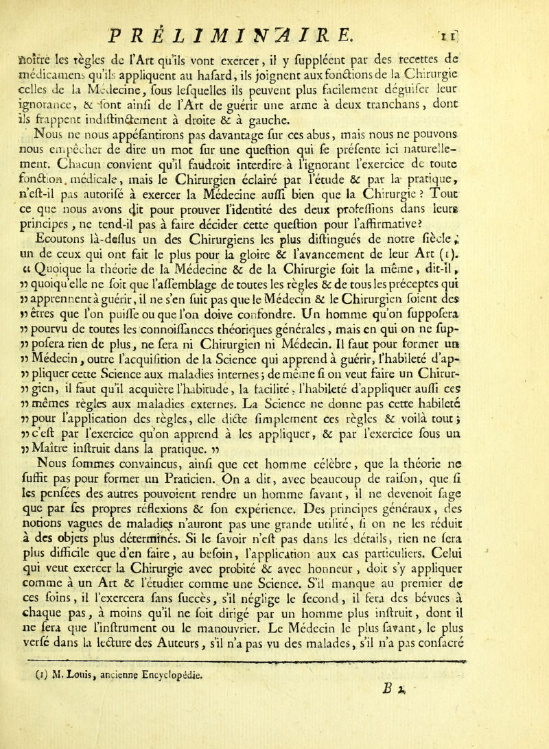 ftoîtxè les règles de l'Art qu'ils vont exercer, il y fuppléent par des recettes de médicament qu'ils appliquent au hafard, ils joignent aux fondions de la Chirurgie celles de la Mcdecine, fous lesquelles ils peuvent plus facilement déguifer leur ignorance, défont ain.fi de l'Art de guérir une arme à deux tranchans, dont ils frappent indiftinctement à droite & à gauche. Nous ne nous appéfantirons pas davantage fur ces abus, mais nous ne pouvons nous empêcher de dire un mot fur une queftion qui fe préfente ici naturelle- ment. Chacun convient qu'il faudroit interdire à l'ignorant l'exercice de toute fonction, médicale, mais le Chirurgien éclairé par l'étude &C par la pratique, n'eft-il pas autorifé à exercer la Médecine aufîi bien que la Chirurgie ? Tout ce que nous avons $t pour prouver l'identité des deux profeffions dans leurs principes, ne tcnd-il pas à faire décider cette queftion pour l'affirmativeî Ecoutons là-deflus un des Chirurgiens les plus diftingués de notre fiècle* un de ceux qui ont fait le plus pour la gloire & l'avancement de leur Art ([). ce Quoique la théorie de la Médecine & de la Chirurgie fait la même, dit-Il * 55 quoiqu'elle ne foit que l'aiTembiage de toutes les règles & de tous les préceptes qui 5) apprennent à guérir, il ne s'en fuit pas que le Médecin & le Chirurgien foient des » êtres que l'on puiffe ou que l'on doive confondre. Un homme qu'on fuppofera 55 pourvu de toutes les connoiffanecs théoriques générales, mais en qui on ne fup- 55 pofera rien de plus, ne fera ni Chirurgien ni Médecin. Il faut pour former ua 55 Médecin , outre l'acquifition de la Science qui apprend à guérir, l'habileté d'ap- 55 pliquer cette Science aux maladies internes ; de même fi on veut faire un Chirur- 55gien, il faut qu'il acquière l'habitude, la facilité, l'habileté d'appliquer auffi ces 55 mêmes règles aux maladies externes. La Science ne donne pas cette habileté 55pour l'application des règles, elle dicte fimplement ces règles & voilà tout; 55c'eft par l'exercice qu'on apprend à les appliquer, & par l'exercice fous un 55 Maître inftruit dans la pratique. 55 Nous fommes convaincus, ainfi que cet homme célèbre, que la théorie ne fuffit pas pour former un Praticien. On a dit, avec beaucoup de raifon, que fi les penfées des autres pouvoient rendre un homme favant, il ne devenoit fage que par fes propres réflexions de fbn expérience. Des principes généraux, des notions vagues de maladiçs n'auront pas une grande utilité, fi on ne les réduit à des objets plus déterminés. Si le favoir n'eft pas dans les détails, rien ne fera plus difficile que d'en faire, au befoin, l'application aux cas particuliers. Celui qui veut exercer la Chirurgie avec probité &c avec honneur , doit s'y appliquer comme à un Art bc l'étudier comme une Science. S'il manque au premier de ces foins, il l'exercera fans fuecès, s'il néglige le fécond, il fera des bévues à chaque pas, à moins qu'il ne foit dirigé par un homme plus inftruit, dont il ne fera que l'inftrument ou le manouvrier. Le Médecin le plus favant, le plus verfé dans la lecture des Auteurs, s'il n'a pas vu des malades, s'il n'a pas confacré (ï) M. Louis, ancienne Encyclopédie.