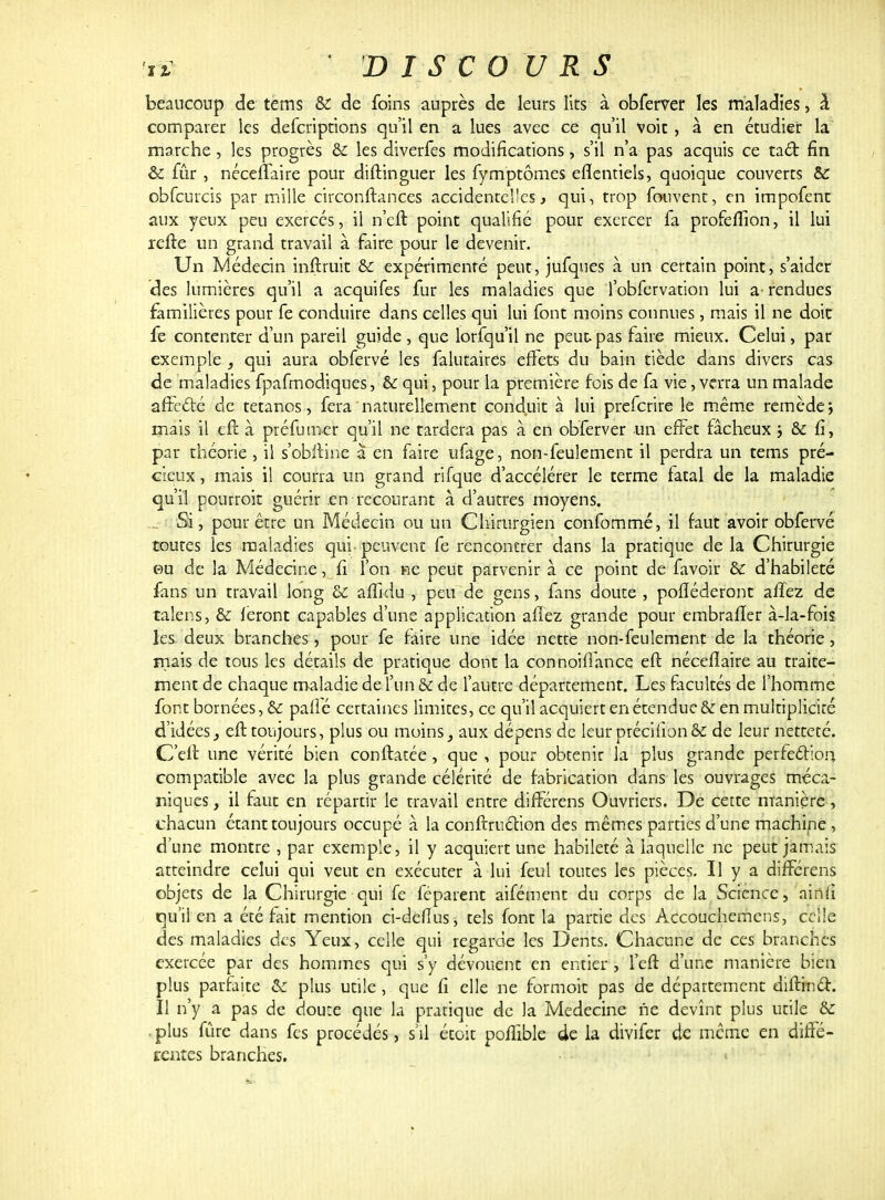 beaucoup de tems & de foins auprès de leurs lits à obferver les maladies, à comparer les defcripcions qu'il en a lues avec ce qu'il voit , à en étudier la marche, les progrès bc les diverfes modifications, s'il n'a pas acquis ce tact fin & fur , néceffaire pour diftinguer les fymptômes efïentiels, quoique couverts & obfcurcis par mille circonftances accidentelles, qui, trop fouvent, en impofent aux yeux peu exercés, il n'eft point qualifié pour exercer fa profeflion, il lui refte un grand travail à faire pour le devenir. Un Médecin inftruit & expérimenté peut, jufqnes à un certain point, s'aider des lumières qu'il a acquifes fur les maladies que l'obfervation lui a- rendues familières pour fe conduire dans celles qui lui font moins connues, mais il ne doit fe contenter d'un pareil guide, que lorfqu'il ne peur,pas faire mieux. Celui, par exemple , qui aura obfervé les falutaires effets du bain tiède dans divers cas de maladies fpafmodiques, & qui, pour la première fois de fa vie, verra un malade affecté de tétanos , fera naturellement conduit à lui preferire le même remède \ mais il eft à préfumer qu'il ne tardera pas à en obferver un effet fâcheux ; & fi, par théorie, il s'obftine à en faire ufage, non-feulement il perdra un tems pré- cieux , mais il courra un grand rifque d'accélérer le terme fatal de la maladie qu'il pourroit guérir en recourant à d'autres moyens. ... Si, pour être un Médecin ou un Chirurgien confommé, il faut avoir obfervé toutes les maladies qui peuvent fe rencontrer dans la pratique de la Chirurgie ©u de la Médecine, fi l'on ne peut parvenir à ce point de favoir & d'habileté fans un travail long & affidu , peu de gens, fans doute , pofiéderont affez de taîens, & feront capables d'une application affez grande pour embrafïer à-la-fois les deux branches, pour fe faire une idée nette non-feulement de la théorie, mais de tous les détails de pratique dont la connoiffance eft nécefiaire au traite- ment de chaque maladie de l'un & de l'autre département. Les facultés de l'homme font bornées, & pafîe certaines limites, ce qu'il acquiert en étendue & en multiplicité d'idées3 eft toujours, plus ou moins, aux dépens de leur précifion& de leur netteté. C'en: une vérité bien conflatée, que , pour obtenir la plus grande perfection compatible avec la plus grande célérité de fabrication dans les ouvrages méca- niques , il faut en répartir le travail entre différens Ouvriers. De cette manière, chacun étant toujours occupé à la conftruéHon des mêmes parties d'une machine , d'une montre , par exemple, il y acquiert une habileté à laquelle ne peut jamais atteindre celui qui veut en exécuter à lui feul toutes les pièces. Il y a différens objets de la Chirurgie qui fe féparent aifément du corps de la Science, ainfi qu'il en a été fait mention ci-deflus, tels font la partie des Accouchemens, celle des maladies des Yeux, celle qui regarde les Dents. Chacune de ces branches exercée par des hommes qui s'y dévouent en entier , 1 eft d'une manière bien plus parfaite & plus utile, que fi elle ne formoit pas de département diftincl. Il n'y a pas de doute que la pratique de Ja Médecine ne devînt plus utile & plus fûre dans fes procédés, s'il étoit pofîible de la divifer de même en diffé- rentes branches.