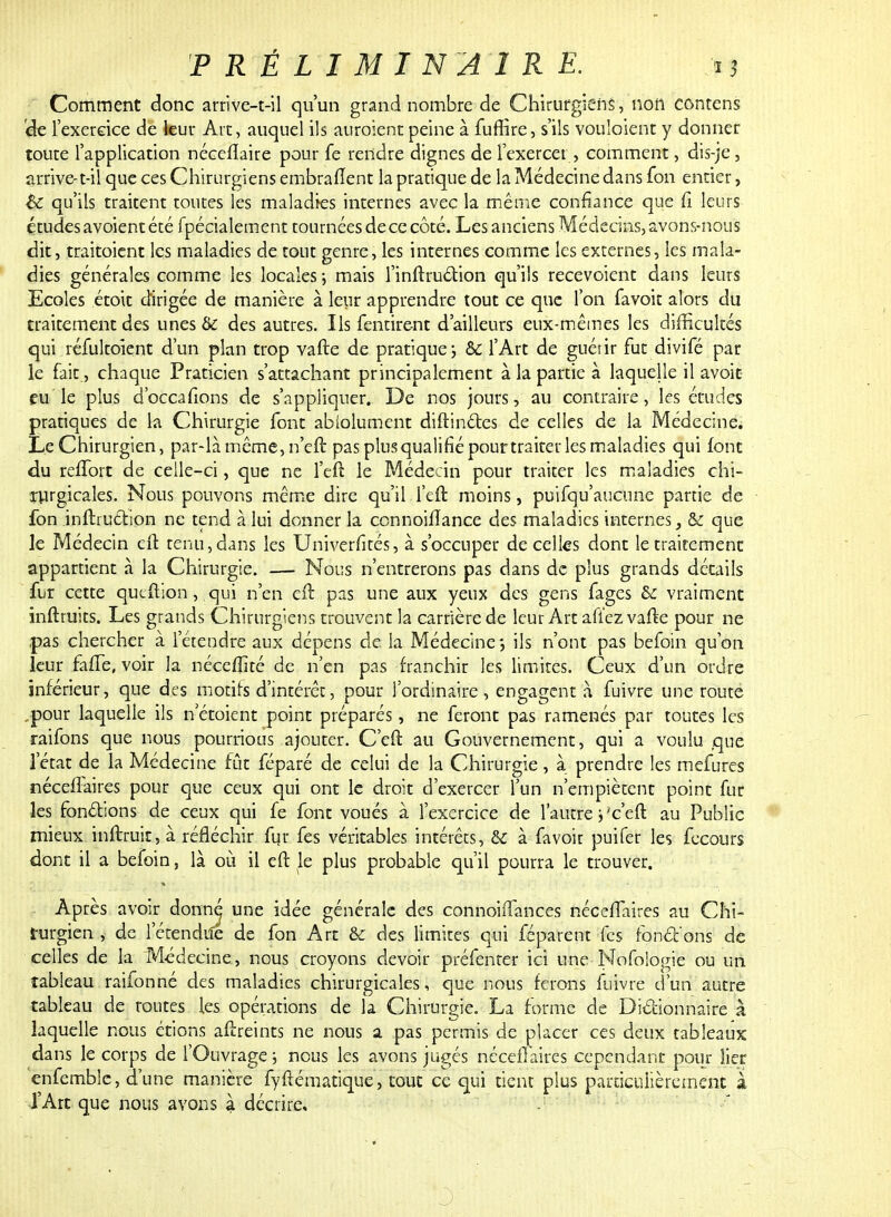 Comment donc arrive-t-il qu'un grand nombre de Chirurgiens, non contens de l'exercice de leur Arc, auquel ils auraient peine à fuffire, s'ils vouloient y donner toute l'application néccilaire pour fe rendre dignes de l'exercer , comment, dis-je, arrive-t-il que ces Chirurgiens embrafîent la pratique de la Médecine dans fon entier, &: qu'ils traitent toutes les maladies internes avec la même confiance que fi leurs études avoient été fpécialement tournées de ce côté. Les anciens Médecins, avons-nous dit, trairaient les maladies de tout genre, les internes comme les externes, les mala- dies générales comme les locales ; mais l'inftruétion qu'ils recevoient dans leurs Ecoles étoit dirigée de manière à leur apprendre tout ce que l'on favoit alors du traitement des unes &: des autres. Ils fentirent d'ailleurs eux-mêmes les difficultés qui réfultoient d'un plan trop vafte de pratique ; & l'Art de guét ir fut divifé par le fait., chaque Praticien s'attachant principalement à la partie à laquelle il avoit eu le plus d'occafions de s'appliquer. De nos jours, au contraire, les études pratiques de la Chirurgie font ablolumcnt diftinétes de celles de la Médecine. Le Chirurgien, par-là même, n'eft pas plus qualifié pour traiter les maladies qui font du reffort de celle-ci, que ne l'eft le Médecin pour traiter les maladies chi- rurgicales. Nous pouvons même dire qu'il l'eft moins, puifqu'aucune partie de fon inftruétion ne tend à lui donner la cennoiflance des maladies internes, & que le Médecin efb tenu,dans les Univerfités, à s'occuper de celles dont le traitement appartient à la Chirurgie. — Nous n'entrerons pas dans de plus grands détails fur cette queftion, qui n'en eft pas une aux yeux des gens fages & vraiment inftruits. Les grands Chirurgiens trouvent la carrière de leur Art afiez vafte pour ne ,pas chercher à l'étendre aux dépens de la Médecine -, ils n'ont pas befoin qu'on leur fafle, voir la nécefîîté de n'en pas franchir les limites. Ceux d'un ordre inférieur, que des motifs d'intérêt, pour l'ordinaire, engagent à fuivre une route .pour laquelle ils n etoient point préparés, ne feront pas ramenés par toutes les raifons que nous pourrious ajouter. C'eft au Gouvernement, qui a voulu que l'état de la Médecine fût féparé de celui de la Chirurgie, à prendre les mefures néceflaires pour que ceux qui ont le droit d'exercer l'un n'empiètent point fur les fonctions de ceux qui fe font voués à l'exercice de l'autre j'c'eft au Public mieux inftruit,à réfléchir fur fes véritables intérêts, & à favoir puifer les fecours dont il a befoin, là où il eft le plus probable qu'il pourra le trouver. Après avoir donn^ une idée générale des connonTances néceflaires au Chi- rurgien , de l'étendue de fon Art & des limites qui féparent fes fondons de celles de la Médecine, nous croyons devoir préfenter ici une Nofoiogie ou un tableau raifonné des maladies chirurgicales, que nous ferons fuivre d'un autre tableau de routes les opérations de la Chirurgie. La forme de Dictionnaire à laquelle nous étions aftreints ne nous a pas permis de placer ces deux tableaux dans le corps de l'Ouvrage ; nous les avons jugés néceflaires cependant pour lier enfemble, d'une manière fyftématique, tout ce qui tient plus particulièrement à l'Art que nous avons à décrire.