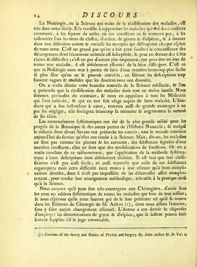 La Nofologie, ou la Science qui traite de la clarification des maladies, ëfè née dans notre fiècle. Elle confîfte à rapprocher Ses maladies qui ônt des caractères communs, à les fépater de celles où ces caractères ne fe trouvent pas, à les rafïembler fous les titres de ciafïes, d'ordres, de genres & d'efpèces, & à donner dans une définition courte & concife les marques qui distinguent chaque efpèce de toute autre. C'eft un grand pas qu'on a bit pour faciliter la connoiffance des dérangemens dont 1 économie animale eft fufceptible, & pour en donner des idées claires &c distinctes j c'eft un pas d'autant plus important, que pour être en état de traiter une maladie, il eft abfolument eflentiel de la bien diftinguer. C'eft ce que la Nofologie nous met à portée de faire d'une manière beaucoup plus facile 6c plus fûre qu'on ne le pouvoir autrefois , en fuivant les deferiptions trop fouvent vagues &c confufes que les Anciens nous ont données. On a voulu décrier cette branche nouvelle de la Science médicale, & Ton a prétendu que la clarification, des maladies étoit tout au moins inutile. Nous, fommes perfuadés du contraire, &c nous en appelions à tous les Médecins qui l'ont cultivée, Se qui en 'ont fait ufage auprès de leurs malades. L'Etu- diant qui a fon instruction à cœur, trouvera auffi de grands avantages à ne pas les négliger, elle fouiagera beaucoup fa mémoire &z augmentera la netteté de fes idées. Les nomenclatures fyftématiques ont été de la plus grande utilité pour les progrès de la Botanique & des autres parties de i'Hiftoire Naturelle ; & malgré le ridicule dont divers Savans ont prétendu les couvrir, tout le monde convient aujourd'hui du fervice qu'elles ont rendu à la Science. Mais, dit-on, les maladies ne font pas comme les plantes & les animaux , des fubftances figurées d'une manière confiante, elles ne font que des modifications de fonctions. Or on a voulu conclure de ce raifonnement, que l'application de la méthode fyftema- tique à leurs deferiptions étoit abfolument illufoire. Il eft vrai que leur clafii- iïcanon n'eft pas aufti facile, ni aufti naturelle que celle de ces fubftances organiques ; mais cette difficulté tient moins à leur efience qu'à leurs compli- cations diverfès, dont il n'eft pas impoftible de les débarrafïer allez complet- tement, pour rendre leur arrangement méthodique, très-utile à la pratique ain fi qu'à la Science. Nous croyons qu'il peut être très-avantageux aux Chirurgiens, d'avoir fous les yeux un tableau fyftématique de toutes les maladies qui font de leur rcfTort ; bc nous efpérons qu'ils nous l'auront gré de le leur préfenter tel qu'il fe trouve dans les Elémens de Chirurgie de M. Aitken (i), dont nous allons l'extraire, fans y faire aucun changement elfentiel. L'Auteur a cru devoir fe difpenfer d'employer les dénominations de genre & d'efpèce ^ que le lecteur pourra facir Jemcnt fuppléer s'il le juge convenable. (1) Eléments of the tbçory and Pratice of Phyfîck and Sijrgery. By John Aitken M«J>. Vol. a,