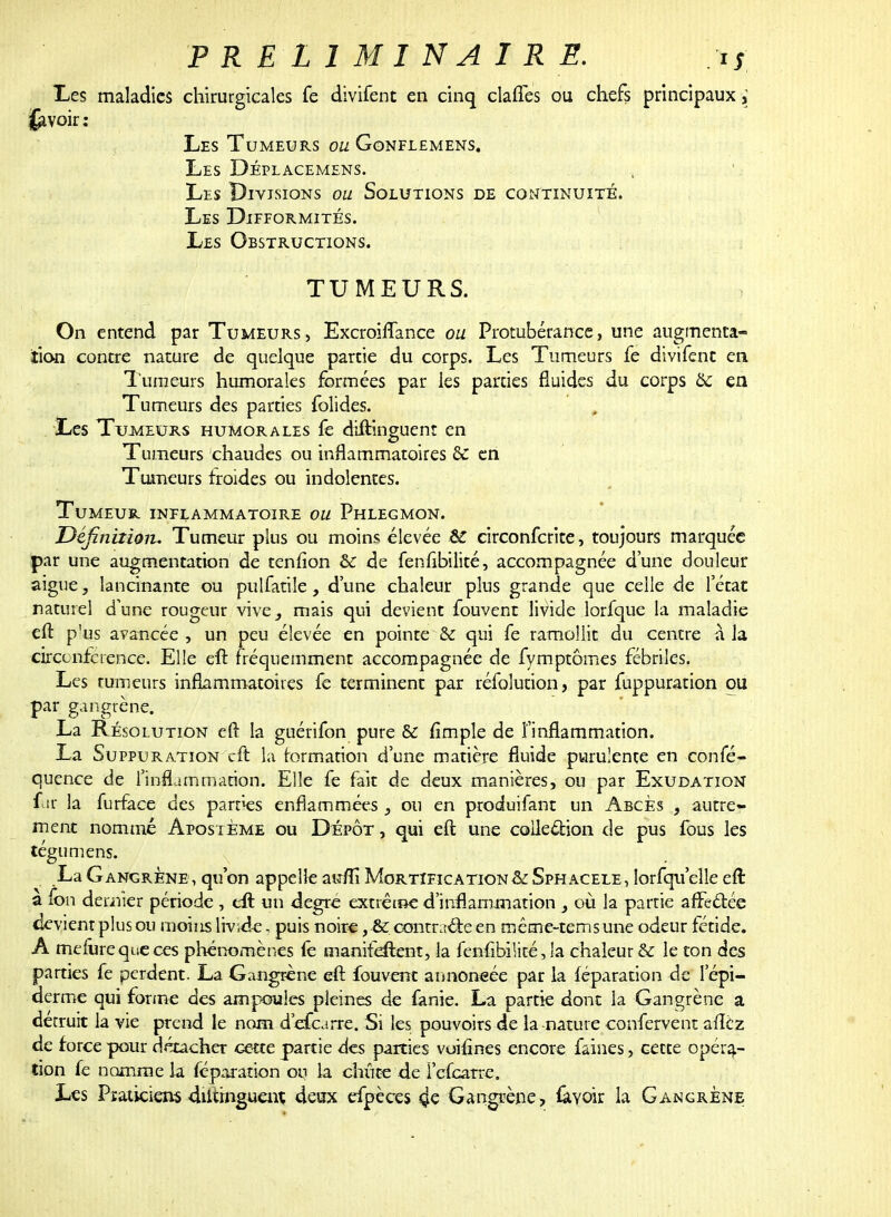 Les maladies chirurgicales fe divifent en cinq claffes ou chefs principaux ; (avoir: Les Tumeurs ou Gonflemens. Les Déplacemens. Les Divisions ou Solutions de continuité. Les Difformités. Les Obstructions. TUMEURS. On entend par Tumeurs, Excroiffance ou Protubérance, une augmenta- tion contre nature de quelque partie du corps. Les Tumeurs fe divifent en Tumeurs humorales formées par les parties fluides du corps 6c en Tumeurs des parties folides. f Les Tumeurs humorales ïê diftinguent en Tumeurs chaudes ou inflammatoires &C en Tumeurs froides ou indolentes. Tumeur inflammatoire ou Phlegmon. Définition. Tumeur plus ou moins élevée ÉC circonferite, toujours marquée par une augmentation de tenfïon & de fenfibilité, accompagnée d'une douleur aiguë, lancinante ou pulfatile, d'une chaleur plus grande que celle de l'état naturel d'une rougeur vive^ mais qui devient fouvent livide lorfque la maladie eft p'us avancée , un peu élevée en pointe & qui fe ramollit du centre -à la circonférence. Elle eft fréquemment accompagnée de fymptômes fébriles. Les rumeurs inflammatoires fe terminent par réfolution, par fuppuration ou par gangrène. La Résolution eft la guérifon pure & fimple de l'inflammation. La Suppuration eft la formation d'une matière fluide purulente en confé- quence de l'inflammation. Elle fe fait de deux manières, ou par Exudation far la furface des parties enflammées , ou en produifant un Abcès , autre- ment nommé Apostème ou Dépôt , qui eft une coile&ion de pus fous les tégumens. La Gangrène , qu'on appelle auflï Mortification & Sphacele, lorsqu'elle eft à fon dernier période , eft un degré extrême d'inflammation , où la partie affectée devient plus ou moins livide. puis noire, & contracte en même-tems une odeur fétide. A mefurequeces phénomènes fe manifeftent, la fenfibilité, la chaleur & le ton des parties fe perdent. La Gangrène eft fouvent annoncée par la féparation de I'épi- derme qui forme des ampoules pleines de fanie. La partie dont la Gangrène a détruit la vie prend le nom defearre. Si les pouvoirs de la-nature confervent afîèz de force pour détacher cette partie des parties voifines encore faines, cette opéra- tion fe nomme la féparation ou la chiite 4e i'cfcaîre. Les Praticiens dutrnguenî deux efpèces çe Gangrène, &Yok la Gangrène