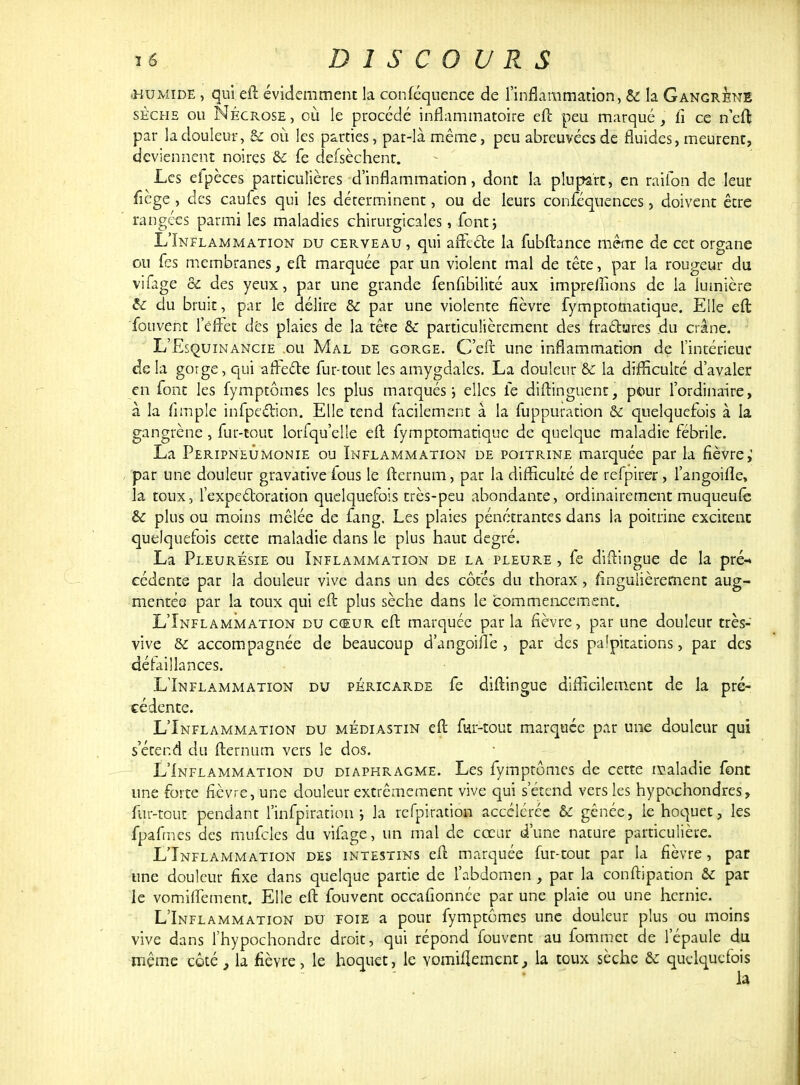 .humide , qui eft évidemment la conféquence de l'inflammation, & la Gangrené sèche ou Nécrose , où le procédé inflammatoire eft peu marqué, li ce neft par la douleur, & où les parties, par-là même, peu abreuvées de fluides, meurent, deviennent noires & fe defsèchent. Les efpèces particulières d'inflammation, dont la plupart, en raifon de leur fiège , des caufes qui les déterminent, ou de leurs conféquences, doivent être rangées parmi les maladies chirurgicales, fontj L'Inflammation du cerveau , qui affecte la fubftance même de cet organe ou Tes membranes, eft marquée par un violent mal de tête, par la rougeur du vifage & des yeux, par une grande fenfibilité aux impreiîions de la lumière & du bruit, par le délire & par une violente fièvre fymptomatique. Elle eft fouvent leffet dés plaies de la tête & particulièrement des fractures du crâne. L'Esquinancie .ou Mal de gorge. C'eft une inflammation de l'intérieur de la gorge, qui affecte fur-tout les amygdales. La douleur & la difficulté d'avaler en font les fymptômes les plus marqués ; elles le diftinguenr, pour l'ordinaire, à la fimple infpection. Elle tend facilement à la fuppuration &c quelquefois à la gangrène , fur-tout lorfqu'elle eft fymptomatique de quelque maladie fébrile. La Peripneumonie ou Inflammation de poitrine marquée par la fièvre; par une douleur gravative fous le fternum, par la difficulté de refpirer , l'angoifïe, la toux, l'expectoration quelquefois très-peu abondante, ordinairement muqueufe & plus ou moins mêlée de fang. Les plaies pénétrantes dans la poitrine excitent quelquefois cette maladie dans le plus haut degré. La Pleurésie ou Inflammation de la pleure , fe diftingue de la pré-» cédente par la douleur vive dans un des côtés du thorax, fîngulièrernent aug- mentée par la toux qui eft plus sèche dans le commencement. L'Inflammation du cœur eft marquée par la fièvre, par une douleur très- vive & accompagnée de beaucoup d'angoifle , par des palpitations, par des défaillances. L'Inflammation du péricarde fe diftingue difficilement de la pré- cédente. L'Inflammation du médiastin eft fur-tout marquée par une douleur qui s'étend du fternum vers le dos. L'Inflammation du diaphragme. Les fymptômes de cette maladie font une forte fièvre, une douleur extrêmement vive qui s'étend vers les hypochondres, fur-tout pendant l'infpiration j la rcfpiraùon accélérée & gênée, le hoquet, les fpafmes des mufcles du vifage, un mal de cœur d'une nature particulière. L'Inflammation des intestins eft marquée fur-tout par la fièvre, par une douleur fixe dans quelque partie de l'abdomen , par la conftipation & par le vomiffement. Elle eft fouvent occafionnée par une plaie ou une hernie. L'Inflammation du foie a pour fymptômes une douleur plus ou moins vive dans l'hypochondre droit, qui répond fouvent au fommet de l'épaule du même côté 3 la fièvre, le hoquet, le Yomifîement, la toux sèche & quelquefois la