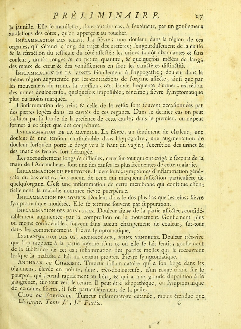 P RÉ L I M 1 NA I R E. m, ia jaunine. Elle fe manifefte, dans certains cas, à l'extérieur, par un gonflement au-dciTous des côtes , qu'on apperçoit au toucher. Inflammation des reins. La fièvre ; une douleur dans la région de ces organes, qui s'étend le long du trajet des uretères; l'engourdiffement de la cuiffe Si la rétraction du teftiçule du côré affecté : les urines tantôt abondantes & fans . couleur, tantôt rouges & en petite quantité, ^quelquefois mêlées de fangi des maux de cœur & des vomiffemens en font les- caractères difrinctifs. , Inflammation de la vessie. Gonflement à l'hypogaftre ; douleur dans la même région augmentée par les contractions de l'organe affecté, ainfi que par les mouvemens du tronc, la pre/Iion, &c. Envie fréquente d'uriner ; excrétion des urines douloureufe, quelquefois impollible ; ténefme; fièvre fymptomatique plus ou moins marquée. L'inflammation des reins & celle de la veflie font fouvent occafionnées pat des pierres logées dans les cavités de ces organes. Dans le dernier cas on peut s'aflurer par la fonde de la préfence de cette caufe; dans le premier, on nepeuc former à ce fujet que des conjectures. Inflammation de la matrice. La fièvre, un fendaient de chaleur, une douleur & une tenlion confidérable dans l'hypogaftre ; une augmentation de douleur lorfqu'on porte le doigt vers le haut du vagin ; l'excrétion des urines &C des matières fécales fort dérangée. Les accouchemens longs & difficiles, ceux fur-tout qui ont exigé le fecours de la; main de l'Accoucheur, font une des caufes les plus fréquentes de cette maladie. Inflammation du péritoine. Fièvre forte; fymptômes d'inflammation géné- rale du bas-ventre, fans aucun de ceux qui marquent l'affection particulière de quelqu'organe. C'eft une inflammation de cette membrane qui conftitue effen- tiellernent la mahdie nommée fièvre puerpérale. Inflammation des lombes. Douleur dans le dos plus bas que les reins; fièvre fymptomatique modérée. Elle fe termine fouvent par fuppuration. Inflammation des jointures. Douleur aiguë de la partie affectée, considé- rablement augmentée • par la compreflion ouïe mouvement. Gonflement plus ou moins confidérable, fouvent fans aucun changement de couleur, fur-tout dans les commencemens. Fièvre fymptomatique. Inflammation des os, arthrocace, épine venteuse. Douleur très-vive que ion rapporte à la partie interne d'un os où elle fe fait fentir ; gonflement de la fubftance de cet os ; inflammation des parties molles qui le recouvrent lorfque la maladie a fait un certain progrès. Fièvre fymptomatique. Anthrax ou Charbon. Tumeur inflammatoire qui a fon fiège dans les tégumens, élevée en pointe, dure, très-douloureufc, d'un rouge tirant fur le pourpre, qui s'étend rapidement au loin, & qui a une grande difpofinon à fe gangrener, fur-tout vers le centre. Il peut être idiopathique, on fymptomatique de certaines, fièvres, il l'eft particulièrement de la pefre. . . Clou ou Furoncle. Tumeur inflammatoire cutanée, moins étendue qua Chirurgie. Tome L , I. Partie. C w y .