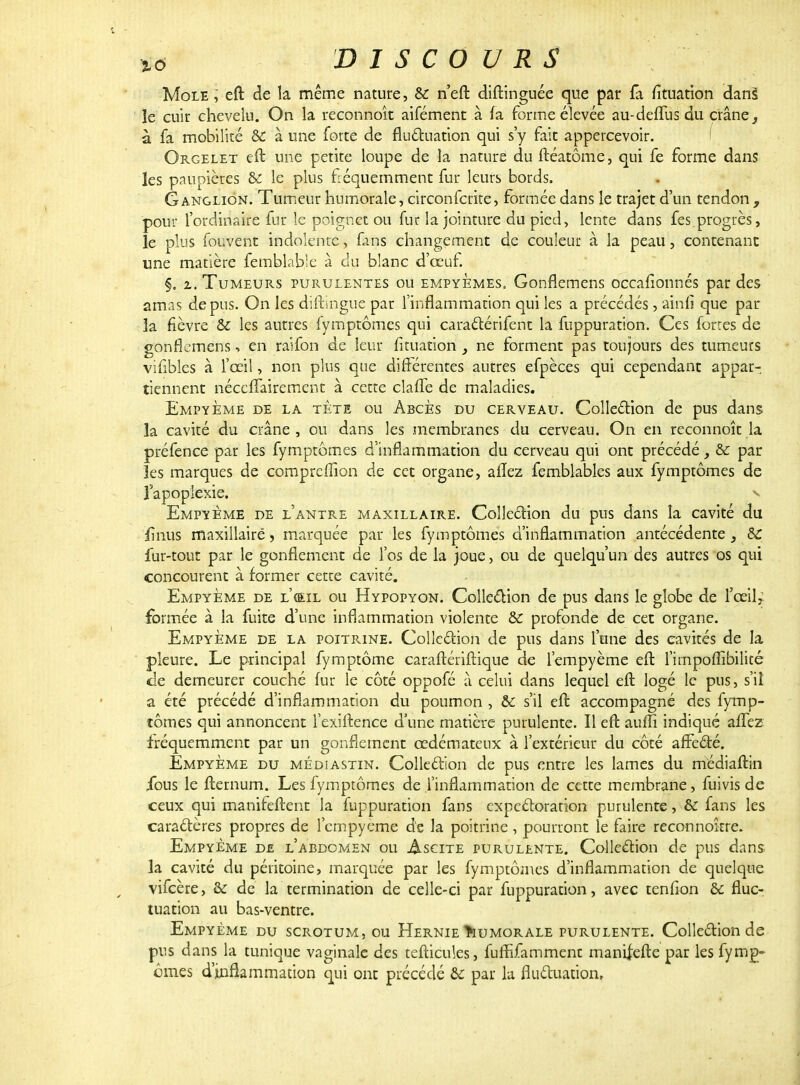 Mole, eft de la même nature, &: n'eft diftinguée que par fa fîtuation dans le cuir chevelu. On la reconnoît aifément à fa forme élevée au-deffus du crâne, à fa mobilité & à une forte de fluctuation qui s'y fait appercevoir. Orgelet eft une petite loupe de la nature du ftéatôme, qui fe forme dans les paupières & le plus fréquemment fur leurs bords. Ganglion. Tumeur humorale, circonfcrite, formée dans le trajet d'un tendon , pour l'ordinaire fur le poignet ou fur la jointure du pied, lente dans fes. progrès, le plus fouvent indolente, fins changement de couleur à la peau, contenant une matière femblable à du blanc d'œuf. §. i. Tumeurs purulentes ou empyemes, Gonflemens occafîonnés par des amas de pus. On les diftingue par l'inflammation qui les a précédés, ainfi que par la fièvre & les autres fymptômcs qui caractérifent la fuppuration. Ces fortes de gonflemens, en raifon de leur fïtuation y ne forment pas toujours des tumeurs vifiblés à l'œil, non plus que différentes autres efpèces qui cependant appar- tiennent néccflaireinent à cette claffe de maladies. EmpyÈme de la tète ou Abcès du cerveau. Collection de pus dans la cavité du crâne, ou dans les membranes du cerveau. On en reconnoît la préfence par les fymptômes d'inflammation du cerveau qui ont précédé > & par les marques de compreffion de cet organe, alîez femblables aux fymptômes de l'apoplexie, s Empyème de l'antre maxillaire. Collection du pus dans la cavité du fînus maxillaire, marquée par les fymptômes d'inflammation antécédente , & fur-tout par le gonflement de l'os de la joue, ou de quelqu'un des autres os qui concourent à former cette cavité. Empyème de l'œil ou Hypopyon. Collection de pus dans le globe de l'œil; formée à la fuite d'une inflammation violente & profonde de cet organe. Empyème de la poitrine. Collection de pus dans l'une des cavités de la pleure. Le principal fymptôme caraftériftique de l'empyème eft l'impoffibilité ce demeurer couché fur le côté oppofé â celui dans lequel eft logé le pus, s'il a été précédé d'inflammation du poumon , & s'il eft accompagné des fymp- tômes qui annoncent l'exiftence dune matière purulente. Il eft auili indiqué affez fréquemment par un gonflement œdémateux à l'extérieur du côté affecté. Empyème du médïastin. Collection de pus entre les lames du médiaftin ibus le fternum. Les fymptômes de l'inflammation de cette membrane, fuivis de ceux qui manifeftent la fuppuration fans expectoration purulente, & fans les caractères propres de l'empyème de la poitrine , pourront le faire reconnoître. Empyème de l'abdomen ou Ascite purulente. Collection de pus dans la cavité du péritoine, marquée par les fymptômes d'inflammation de quelque vifeère, & de la termination de celle-ci par fuppuration, avec tenfion & fluc- tuation au bas-ventre. Empyème du scrotum, ou Hernie Humorale purulente. Collection de pus dans la tunique vaginale des tefticules, fuffïfamment manifefte par lesfymg- ornes d'inflammation qui ont précédé & par la fluctuation.