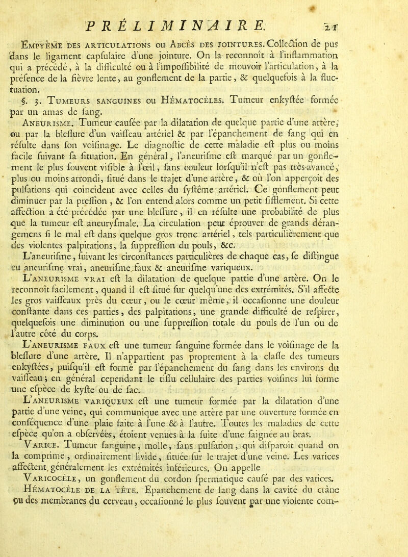 Empyeme des articulations ou Abcès des jointures. Collection de pus (dans le ligament capfulaire d'une jointure. On la reconnoît à l'inflammation qui a précédé, à la difficulté ou à l'impoflîbilité de mouvoir l'articulation, à la préfence de la fièvre lente, au gonflement de la partie, & quelquefois à la fluc- tuation. §. 3. Tumeurs sanguines ou Hématocèles. Tumeur enkyftée formée par un amas de fang. Aneurismi. Tumeur caufée par la dilatation de quelque partie d'une artère; eu par la bleflure d'un vailïeau artériel & par lepanchement de fang qui en réfulte dans fon voifinage. Le diagnoftic de cette maladie eft plus ou moins facile fuivant fa fituation. En général, l'aneurifme ell marqué par un gonfle- ment le plus fouvent vifible à fceil, fans couleur lorfqu'il n'eft pas très-avancé „' plus ou moins arrondi, fitué dans le trajet d'une artère, & où l'on apperçoit des pulfations qui coïncident avec celles du fyftême artériel. Ce gonflement peut diminuer par la preflion , & l'on entend alors comme un petit fifflement. Si cette affection a été précédée par une blefTure, il en réfulte une probabilité de plus que la tumeur eft aneuryfmale. La circulation peux éprouver de grands déran- gemens fi le mal eft dans quelque gros tronc artériel, tels particulièrement que des violentes palpitations, la fuppreflîon du pouls, &cc. L'aneurifme, fuivant les circonftances particulières de chaque cas, fe diftingue eu aneurifme vrai, aneurifme.faux &c aneurifme variqueux. L'aneurisme vrai eft la dilatation de quelque partie d'une artère. On le reconnoît facilement, quand il eft fitué fur quelqu'une des extrémités. S'il affecte les gros vaiffeaux près du cœur, ou le cceur même, il occafionne une douleur confiante dans ces parties, des palpitations, une grande difficulté de refpirer, quelquefois une diminution ou une fuppreffion totale du pouls de l'un ou de l'autre côté du corps. L'aneurisme faux eft une tumeur fanguine formée dans le voifinage de la bleflure d'une artère. Il n'appartient pas proprement à la clafle des tumeurs enkyftées, puifqu'il eft formé par lepanchement du fang dans les environs du vaiffeau ; en général cependant le tifiu cellulaire des parties voifines lui (orme une efpèce de kyfte ou de fac. L'aneurisme variqueux eft une tumeur formée par la dilatation d'une partie d'une veine, qui communique avec une artère par une ouverture formée en conféquence d'une plaie faite à l'une & à l'autre. Toutes les maladies de cette efpèce qu'on a obfervées, étoient venues à la fuite d'une faignée au bras. Varice. Tumeur fanguine, molle, fans pulfation, qui difparoit quand on la comprime, ordinairement livide, fi tuée fur le trajet d'une veine. Les varices affe&ent. généralement les extrémités inférieures. On appelle Varicocèle, un gonflement du cordon fper ma tique caufé par des varices. HématoCèle de la tête, Epanchement de lang dans la cavité du crâne pu des membranes du cerveau, occafionné le plus fouvent par une violente corn-