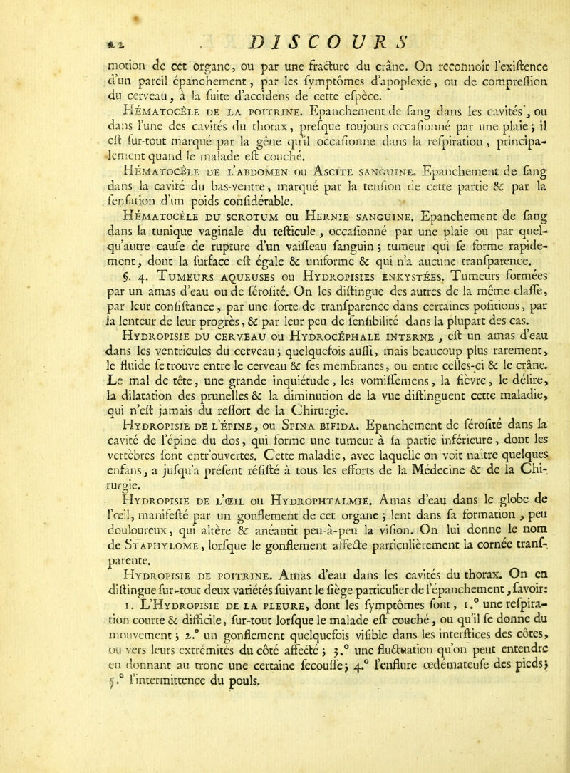 motion de cet organe, ou par une fracture du crâne. On reconnoîc l'exiftence d'un pareil épanchement, par les fymptômes d'apoplexie , ou de compreflion du cerveau, à la fuite d'accidens de cette efpèce. Hématocêle de la poitrine. Epanchement de fang dans les cavités\ ou dans l'une des cavités du thorax, prefque toujours occafionné par une plaie, il eft fur-tout marqué par la gêne qu'il occafionné dans la refpiration, principa- lement quand le malade eft couché. Hématocêle de l'abdomen ou Ascite sanguine. Epanchement de fang dans la cavité du bas-ventre, marqué par la tenfion de cette partie & par la fenfation d'un poids considérable. Hématocêle du scrotum ou Hernie sanguine. Epanchement de fang dans la tunique vaginale du tefticule , occafionné par une plaie ou par quel- qu'autre caufe de rupture d'un vaiiTeau fanguin j tumeur qui fe forme rapide- ment , donc la furface eft égale & uniforme & qui n'a aucune tranfparence. §. 4. Tumeurs aqueuses ou Hydropisies enkystées. Tumeurs formées par un amas d'eau ou de férofité. On les diftingue des autres de la même claffe, par leur confiftance, par une forte de tranfparence dans certaines polirions, par la lenteur de leur progrès, Se par leur peu de fenfibilité dans la plupart des cas. Hydropisie du cerveau ou Hydrocéphale interne , eft un amas d'eau dans les ventricules du cerveau ; quelquefois aufli, mais beaucoup plus rarement, le fluide fe trouve entre le cerveau & fes membranes, ou entre celles-ci & le crâne. Le mal de tête, une grande inquiétude, les vomiffemens, la fièvre, le délire, la dilatation des prunelles & la diminution de la vue diftinguent cette maladie, qui n'eft jamais du reflort de la Chirurgie. Hydropisie de l'épine } ou Spina bifida. Epanchement de férofité dans la cavité de l'épine du dos, qui forme une tumeur à fa partie inférieure, dont les vertèbres font entr'ouvertes. Cette maladie, avec laquelle on voit naître quelques enfans, a jufqu'a préfent réfifté à tous les efforts de la Médecine èc de la Chi- rurgie. Hydropisie de l'œil ou Hydrophtalmie. Amas d'eau dans le globe de l'œil, manifefté par un gonflement de cet organe j lent dans fa formation , peu douloureux, qui altère & anéantit peu-à-peu la vifion. On lui donne le nom de Staphylome, lorfque le gonflement arFectc particulièrement la cornée tranf- parente. Hydropisie de poitrine. Amas d'eau dans les cavités du thorax. On en diftingue fur-tout deux variétés fuivant le fiège particulier de l'épanchement, favoir: 1. L'Hydropisie de la pleure, dont les fymptômes font, i.° une refpira- tion courte & difficile, fur-tout lorfque le malade eft couché, ou qu'il fe donne du mouvement ; z.° un gonflement quelquefois vifible dans les interftices des côtes, ou vers leurs extrémités du côté affeété ; 3.0 une fluctuation qu'on peut entendre en donnant au tronc une certaine fecoufl'ej 4.0 l'enflure cedémateufe des pieds j l'intermittence du pouls.