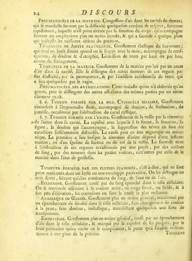 PneumatocÈle de la poitrine. Congeftion d'air dans les cavités du thorax J qui fe manifefte fur-touc par la difficulté quelquefois extrême de refpirer 3 furvenue rapidement, laquelle n'eft point altérée par la fituation du corps, qu'accompagne fouvent un emphysème plus ou moins étendu, & qui a fuccédé à quelque plaie qui intérefïe les vaiiïeaux aériens du poumon. Tympanite ou Ascite flatulente. Gonflement élaftique du bas-ventre \ qui rend un bruit fonore quand on le frappe avec la main, accompagné de conf-; tipation, de douleur &: d'atrophie, L'émiiTun de vents par haut ou par bas,' donne du foulagement. Tympanite de la matrice. Gonflement de la matrice pro luit par un amas d'air dans fa cavité. Elle fe diftingue des autres tumeurs de cet organe par fon élafticité, par fa permanence, &: par l'émiiîion accidentelle de vents qui a lieu quelquefois par le vagin. PneumatocÈle des articulations. Cette maladie qu'on n'a obfervée qu'au genou, peut fe difUnguer des autres affections des mêmes parties par un attou- chement exact. §. 6. Tumeur formée par la bile. CystocÈle biliaire. Gonflement circonferit à l'hypocondre droit, accompagné de douleur, de fluctuation, de jaunille, occafionné par l'obftruélion du canal cyftique. §. 7. Tumeur formée par l'urine. Gonflement de la vefîie par la rétention .» de l'urine dans fa cavité. La rapidité avec laquelle il fe forme, fa fituation, fa figure , la douleur qui l'accompagne , la fuppreflion des urines en font des cara&ères fuffifamment diftindits. La caufe peut en être organique-ou méca- nique. La première a lieu lorfque la rétention d'urine dépend d'une inflam? mation , ou d'un fpafme de l'urètre ou du col de la veffie. La féconde tient à l'obftruction de ces organes occafionnée par une pierre , par des caillots de fang, par des tumeurs dans les parties voifines, entr'autres par celle de U matrice dans l'état de grofleffe. Tumeurs formées par des fluides épanchés, c'eft-à-dire, qui ne font point renfermés dans un kyfte ou une enveloppe particulière. On les diflingue en trois fortes, fuivant qu elles contiennent du ïang, de l'eau ou de l'air. Ecchimose. Gonflement caufé par du iang épanché dans le tilfu cellulaire; On le reconnoîc aifément à fa couleur noire, ou rouge foncé, ou livide, &c a fon peu d'élévation, les contufions en font la caufe la plus ordinaire. Anasarque ou GEdeMe. Gonflement plus ou moins général, occafionné pas un épanchement de férofité dans le tiffu cellulaire, fans changement de couleur à la peau, fans douleur, inélaftique, manifeftant quelquefois une forte de tranfparence. Emphysème. Gonflement plus ou moins général, caufé par un épanchement d'air dans le tifïu cellulaire, & marqué par la rapidité de fes progrès, par le bruit particulier qu'on excire en le comprimant, & parce qu il fuccède ordinai- rement à une plaie de la poitrine. 1 umeurs