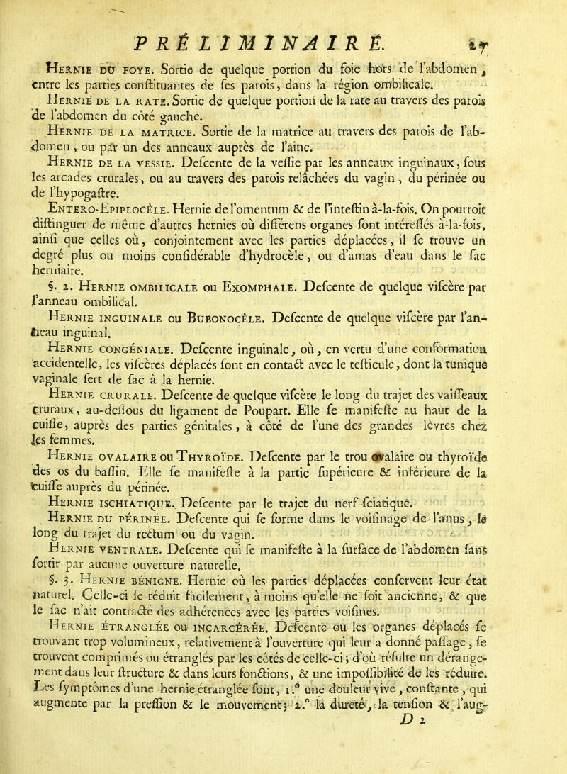 Hernie du foye. Sortie- de quelque portion du foie hors de l'abdomen , entre les parties constituantes de fes parois, dans la région ombilicale. Hernie de la. rate. Sortie de quelque portion de la rate au travers des parois de l'abdomen du côté gauche. Hernie de la matrice. Sortie de la matrice au travers des parois de l'ab- ilomen, ou pa'r un des anneaux auprès de l'aine. Hernie de la vessie. Defcente de la veille par les anneaux inguinaux, fous les arcades crurales, ou au travers des parois relâchées du vagin , du périnée ou de l'hypogaftre. Entero-Epiplocèle. Hernie del'omentum & de l'inteftin à-la-fois. On pourroit diftinguer de même d'autres hernies où difFérens organes font intéreftés à-la-fois, ainfi que celles où, conjointement avec les parties déplacées, il fe trouve un degré plus ou moins coniidérable d'hydrocèle, ou d'amas d'eau dans le fac herniaire. §. z. Hernie ombilicale ou Exomphale. Defcente de quelque vifeère pat l'anneau ombilical. Hernie inguinale ou Bubonocèle. Defcente de quelque vifeère par l'an- fieau inguinal. Hernie congéniale. Defcente inguinale, où, en vertu d'une conformation accidentelle, les vifeères déplacés font en contact avec le tefticule, dont la tunique vaginale fert de fac à la hernie. Hernie crurale. Defcente de quelque vifeère le long du trajet des vaîfTeaux çruraux, au-deiîous du ligament de Poupart. Elle fe manifeiïe au haut de la cuiiie, auprès des parties génitales, à côté de l'une des grandes lèvres chez les femmes. Hernie ovalaire ou Thyroïde. Defcente par le trou ovalaire ou thyroïde des os du baffin. Elle fe manifefte à la partie fupérieure Si inférieure de la tuiffe auprès du périnée. Hernie ischiatique. Defcente par le trajet du nerf feiatiquê. Hernie du périnée. Defcente qui fe forme dans le voilinage de l'anus , le long du trajet du rectum ou du vagin. Hernie ventrale. Defcente qui fe manifefte à la furface de l'abdomen fans fortir par aucune ouverture naturelle. §. 3. Hernie bénigne. Hernie où les parties déplacées confervent leur état naturel. Celle-ci fe réduit facilement, à moins qu'elle ne foit ancienne, & que le fac n'ait contracté des adhérences avec les parties voifines. HepvNie étranglée ou incarcérée. Defcente ou les organes déplacés fe trouvant trop volumineux, relativement à l'ouverture qui leur a donné paflage^ fe trouvent comprimés ou étranglés par les cotés de celle-ci ; d'où réfuke un dérange- ment dans leur ftructure & dans leurs fondions, & une impoffibilité de les réduire. Les fymptômes d'une hernie étranglée font, i.° une douleur vive} confiante, qui augmente par la premon & le mouvement j z.° ia dureté-,':la tenlion & Taug- D z