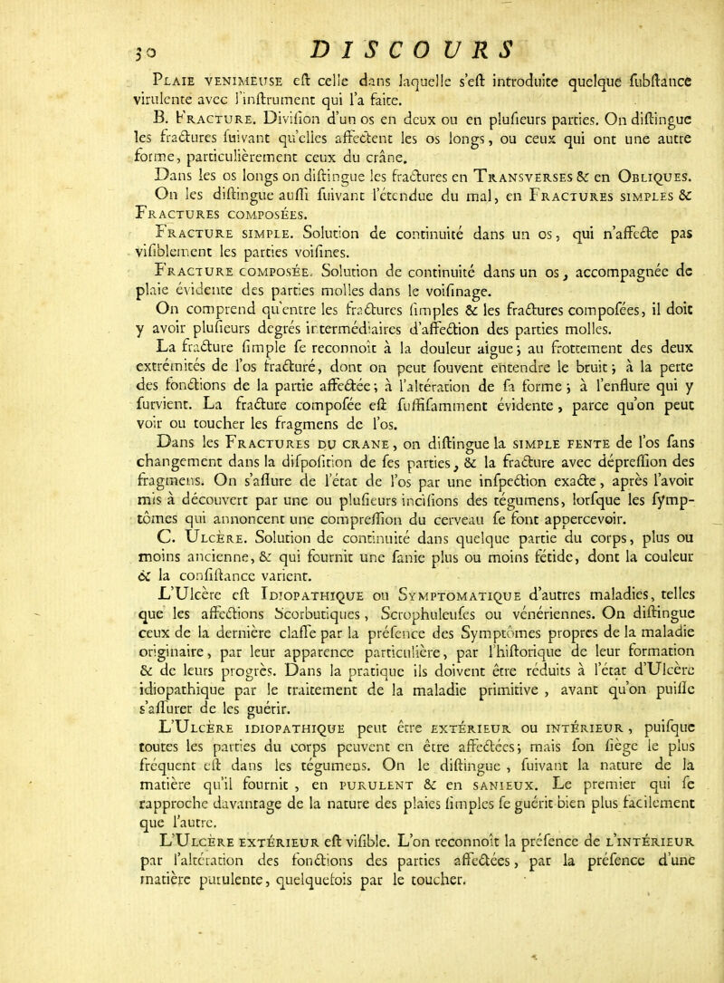 Plaie venimeuse eft celle dans laquelle s'eft introduite quelque fubftaucc virulente avec î'inftrument qui l'a faite. B. Fracture. Divifîon d'un os en deux ou en plufieurs parties. On diftingue les fractures fuivant qu'elles affectent les os longs, ou ceux qui ont une autre forme, particulièrement ceux du crâne. Dans les os longs on diftingue les fractures en Transverses Se en Obliques. On les diftingue au(fi fuivant l'étendue du mal, en Fractures simples & Fractures composées. Fracture simple. Solution de continuité dans un os, qui n'affecte pas vifiblement les parties voifînes. Fracture composée. Solution de continuité dans un os, accompagnée de plaie évidente des parties molles dans le voifinage. On comprend qu'entte les fractures (impies & les fractures compofées, il doit y avoir plufieurs degrés intermédiaires d'affection des parties molles. La fracture (impie fe reconnok à la douleur algue ; au frottement des deux extrémités de l'os fracturé, dont on peut fouvent entendre le bruit ; à la perte des fondions de la partie affectée ; à l'altération de fa forme > à l'enflure qui y furvient. La fracture compofée efl fuffifamment évidente , parce qu'on peut voir ou toucher les fragmens de l'os. Dans les Fractures du crâne , on diftingue la simple fente de l'os fans changement dans la difpofition de fes parties, & la fracture avec déprefîion des fragmens. On s'aflure de l'état de l'os par une infpection exacte, après l'avoir mis à découvert par une ou plufieurs incifions des tégumens, lorfque les fymp- tômes qui annoncent une compreftïon du cerveau fe font appercevoir. C. Ulcère. Solution de continuité dans quelque partie du corps, plus ou moins ancienne, & qui fournit une fanie plus ou moins fétide, dont la couleur & la confiftance varient. L'Ulcère eft Idjopathique ou Symptomatique d'autres maladies, telles que les affections Scorbutiques, Scrophuleufes ou vénériennes. On diftingue ceux de la dernière claffe par la préfence des Symptômes propres de la maladie originaire, par leur apparence particulière, par l'hiftorique de leur formation & de leurs progrès. Dans la pratique ils doivent être réduits à l'état d'Ulcère idiopathique par le traitement de la maladie primitive , avant qu'on puifïc s'affurer de les guérir. L'Ulcère idiopathique peut être extérieur ou intérieur , puifque toutes les parties du corps peuvent en êcre affectées; mais fon fiège le plus fréquent eft dans les tégumens. On le diftingue , fuivant la nature de la matière qu'il fournit , en purulent & en sanieux. Le premier qui fe rapproche davantage de la nature des plaies (impies fe guérit bien plus facilement que l'autre. L'Ulcère extérieur eft vifible. L'on reconnoît la préfence de l'intérieur par l'altération des fonctions des parties affectées, par la préfence d'une matière purulente, quelquefois par le toucher.