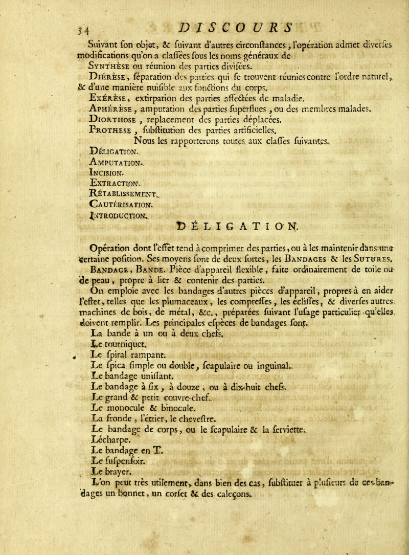 Suivant fon objet, & fuivant d'autres circonftances, l'opération admet dlverks modifications qu'on a dallées fous les noms généraux de Synthèse ou réunion des parties divifccs. Diérèse, féparation des paires qui fe trouvent réunies contre Tordre naturel» & d une manière nuifible aux fonctions du corps. Exérèse, extirpation des parties affectées de maladie. Aphérèse , amputation des parties fuperflues , ou des membres malades* Diorthose , replacement des parties déplacées. Prothèse , fubftitution des parties artificielles. Nous les rapporterons toutes, aux cla{Tes fuivantes=. Péligation.. Amputation., Incision. Extraction. Rétablissement,. Cautérisation. Introduction. V É L I G A T î O N. Opération dont lerTèt tend àcomprimer des parties,ou à les maintenir dansuns certaine pofition. Ses moyens font de deux fortes, les Bandages & les Sutures. Bandage , Bande. Pièce d'appareil flexible, faite ordinairement de toile ou cle peau, propre à lier & contenir des parties. On emploie avec les bandages d'autres pièces d'appareil , propres à en aide? fefret, telles que les plumaceaux , les compreffes, les eclhTes, & diverfes autres machines de bois, de métal, &c., préparées fuivant l'ufage particulier qu'elles, doivent remplir. Les principales efpèces de bandages font* La bande à un ou à deux chefs. It?c tourniquet. Le fpiral rampant. Le fpica {impie ou double, fcapuîaire ou inguinal.. Le bandage unifiant. Le bandage à fix, à douze , ou à dix-huit chefs. . Le grand & petit, couvre-chef.. Le monocule & binocule. La fronde , l'étrier, le cheveftre. Le bandage de corps , ou le fcapuîaire & la ferviette;. Lécharpe. Le bandage en T. Le fufpcnfoir. Le brayer. L'on peut très utilement,, dans bien des cas, fubftituer à pîufieurs de ces-îkar 'dagçs un bonnet, un corfet fit des caleçons;.