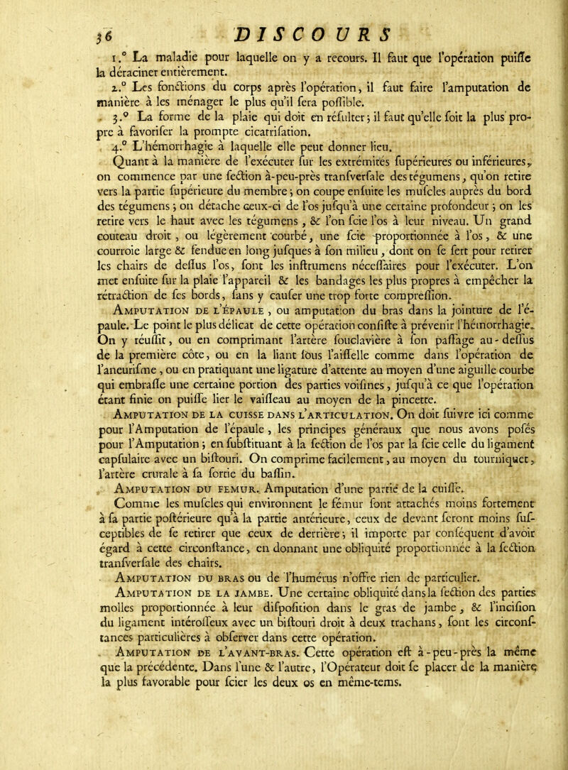 i.° La maladie pour laquelle on y a recours. Il faut que l'opération puiffe h déraciner entièrement. x.° Les fonctions du corps après l'opération, il faut faire l'amputation de manière à les ménager le plus qu'il fera poffible. . 3.° La forme delà plaie qui doit en réfuker ; il faut quelle foit la plus pro- pre à favorifer la prompte cicatrifation. 4.0 L'hémorrhagie à laquelle elle peut donner lieu. Quant à la manière de l'exécuter fur les extrémités fupérieures ou inférieures, on commence par une fecYîon à-peu-près tranfverfale des tégumens, qu'on retire vers la partie fupérieure du membre; on coupe en£uite les mufcles auprès du bord des tégumens ; on détache ceux-ci de l'os jufqu'à une certaine profondeur ; on les retire vers le haut avec les tégumens , & l'on feie l'os à leur niveau. Un grand couteau droit , ou légèrement courbé} une feie -proportionnée à l'os, & une courroie large & fendue en long jufques à fon milieu, dont on fe fert pour retirer les chairs de deflus l'os, font les inftrumens néceflaires pour l'exécuter. L'on met enfuite fur la plaie l'appareil & les bandages les plus propres à empêcher la rétraction de fes bords, fans y caufer une trop forte comprefïion. Amputation de l'épaule , ou amputation du bras dans la jointure de l'é- paule. Le point le plus délicat de cette opération confirre à prévenir l'hémorrhagie,, On y réuflit, ou en comprimant l'artère fouclavière à ion paffage au - deffus de la première côte, ou en la liant Ions l'aiflelle comme dans l'opération de l'aneurifme , ou en pratiquant une ligature d'attente au moyen d'une aiguille courbe qui embrafïe une certaine portion des parties voifines, jufqu'à ce que l'opération étant finie on puilfe lier le vailîeau au moyen de la pincette. Amputation de la cuisse dans l'articulation. On doit fuivre ici comme pour l'Amputation de l'épaule, les principes généraux que nous avons pofés pour l'Amputation; enfubftituant à la fection de l'os par la feie celle du ligament capfulaire avec un biftouri. On comprime facilement, au moyen du tourniquet 5 l'artère crurale à fa fortie du baffm. Amputation du fémur. Amputation d'une partie de la cuifle. Comme les mufcles qui environnent le fémur font attachés moins fortement à fa partie poftérieure qu'à la partie antérieure, ceux de devant feront moins fuf- ceptibles de fe retirer que ceux de derrière ; il importe par conféquent d'avoir égard à cette circonftance, en donnant une obliquité proportionnée à la fecYîon tranfverfale des chairs. Amputation du bras ou de l'humérus n'offre rien de particulier. Amputation de. la jambe. Une certaine obliquité dans la fection des parties molles proportionnée à leur difpofition dans le gras de jambe 3 & l'incifion du ligament intérolTeux avec un biftouri droit à deux trachans, font les circons- tances particulières à obferver dans cette opération. Amputation de l'avant-bras. Cette opération eft à-peu-près la même que la précédente. Dans fune & l'autre, l'Opérateur doit fe placer de la manière, la plus favorable pour feier les deux os en même-tems.