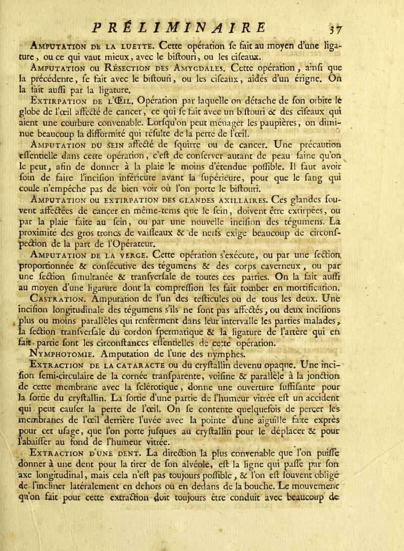 Amputation de la luette. Cette opération fe fait au moyen d'une liga- ture , ou ce qui vaut mieux, avec le biftouri, ou les cifeaux. Amputation ou Résection des Amygdales. Cette opération, ainfi que la précédente, fe fait avec le biftouri, ou les cifeaux, aidés d'un érigne. On la tait au/fi par la ligature. Extirpation de l'CEil. Opération par laquelle on détache de fon orbite le globe de l'œil affedé de cancer, ce qui fe fait avec un biftouri 6c des cifeaux qui aient une courbure convenable. Lorfqu'on peut ménager les paupières, on dimi- nue beaucoup la difformité qui réfulte de la perte de l'œil. Amputation du sein affedé de fquirre ou de cancer. Une précaution eflentielle dans cette opération, 'c'eft de conferver autant de peau faine qu'on le peut, afin de donner à la plaie le moins d'étendue poffible. Il faut avoir foin de faire Fincifion inférieure avant la fupérieure, pour que le fang qui coule n'empêche pas de bien voir où l'on porte le biftouri. Amputation ou extirpation des glandes axillaires. Ces glandes fou- vent affedées de cancer en même-tems que le fein, doivent être extirpées, ou par la plaie faite au fein, ou par une nouvelle incifion des tégumens. La proximité des gros troncs de vaifteaux & de nerfs exige beaucoup de circonf- pedion de la part de l'Opérateur. Amputation de la verge. Cette opération s'exécute, ou par une fection, proportionnée & confécutive des tégumens & des corps caverneux 3 ou par une fedion fimultanée & tranfverfale de toutes ces parties. On la fait auftî au moyen d'une ligature dont la eompreftion les fait tomber en mortification. Castration. Amputation de l'un des tefticules ou de tous les deux. Une incifion longitudinale des tégumens s'ils ne font pas affedés} ou deux incitions plus ou moins parallèles qui renferment dans leur intervalle les parties malades, la fedion tranfverfale du cordon fpermatique & la ligature de l'artère qui en fait - partie font les circonftances effentielles de ce:te opération. Nymphotomie. Amputation de l'une des nymphes. Extraction de la cataracte ou du cryftallin devenu opaque» Une inci- fion femi-circulairc de la cornée tranfparente, voifine & parallèle à la jondion de cette membrane avec la felérotique , donne une ouverture fuffifante pour la forrie du cryftallin. La fortie d'une partie de l'humeur vitrée eft un accident qui peut caufer la perte de l'œil. On fe contente quelquefois de percer les- membranes de l'œil derrière l'uvée avec la pointe d'une aiguille faite exprès pour cet ufage, que l'on porte jufques au cryftallin pour le déplacer &: pour l'abaiffer au fond de l'humeur vitrée. Extraction d'une dent. La diredion la plus convenable que l'on puifte donner à une dent pour la tirer de fon alvéole, eft la ligne qui paffe par fon axe longitudinal, mais cela n'eft pas toujours poffible & l'on eft fouvent obligé de l'incliner latéralement en dehors ou en dedans de la bouche. Le mouvemenc qu'on fait pour cette extradion 4ok toujours être conduit avec beaucoup de